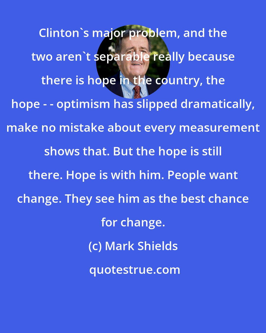Mark Shields: Clinton's major problem, and the two aren't separable really because there is hope in the country, the hope - - optimism has slipped dramatically, make no mistake about every measurement shows that. But the hope is still there. Hope is with him. People want change. They see him as the best chance for change.