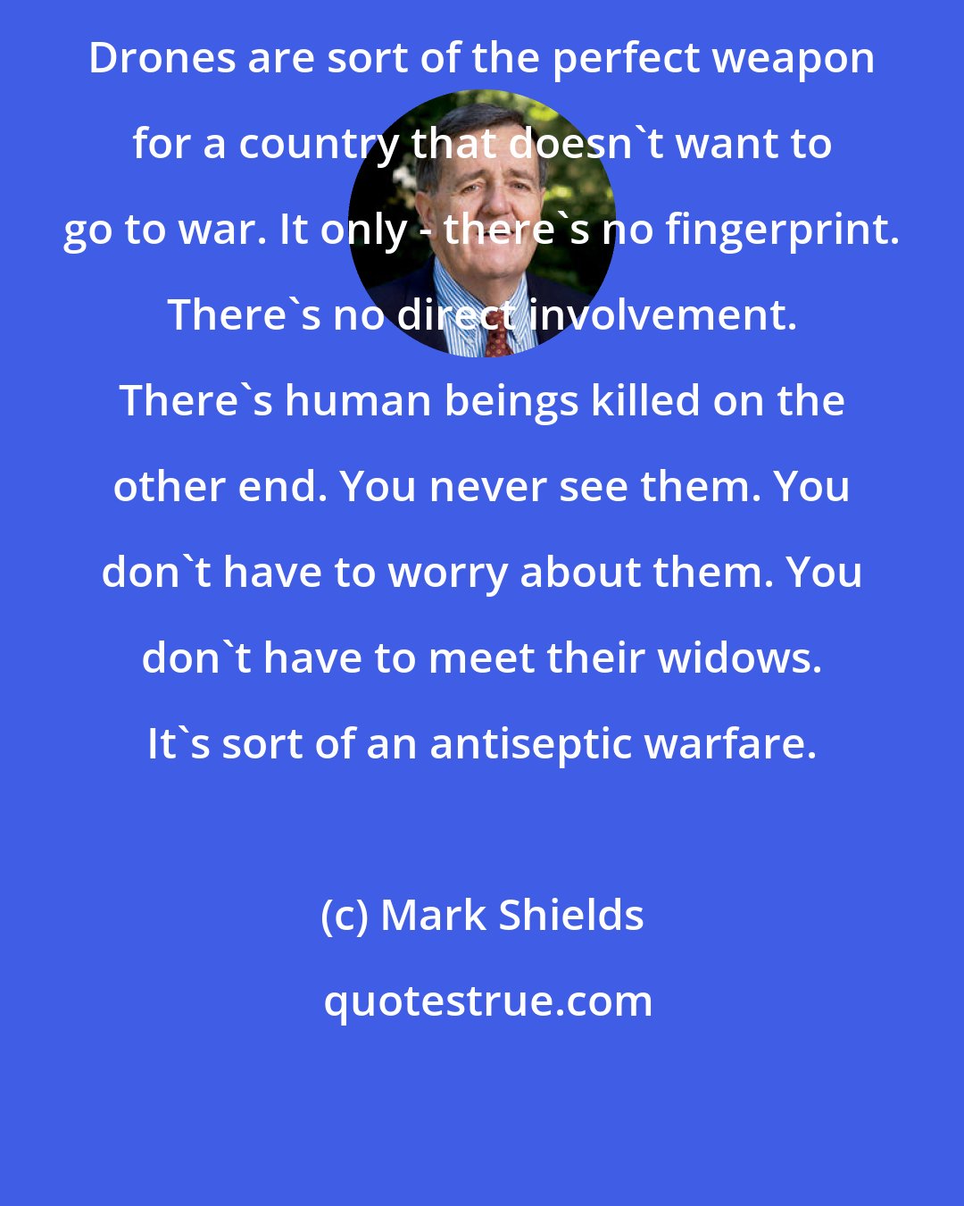 Mark Shields: Drones are sort of the perfect weapon for a country that doesn't want to go to war. It only - there's no fingerprint. There's no direct involvement. There's human beings killed on the other end. You never see them. You don't have to worry about them. You don't have to meet their widows. It's sort of an antiseptic warfare.