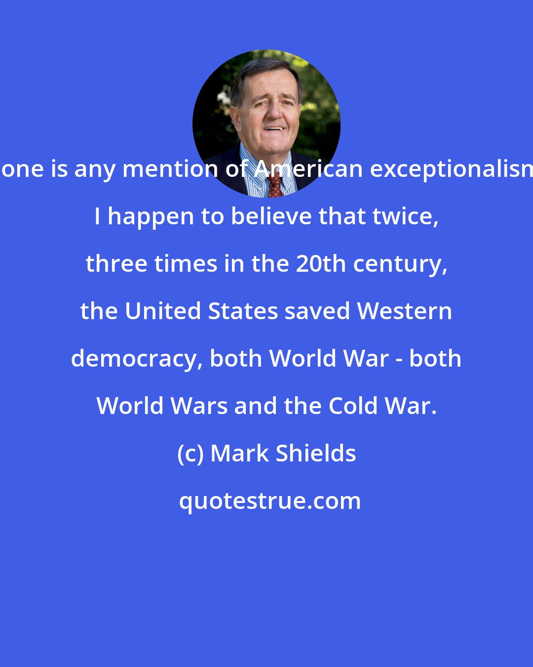 Mark Shields: Gone is any mention of American exceptionalism. I happen to believe that twice, three times in the 20th century, the United States saved Western democracy, both World War - both World Wars and the Cold War.