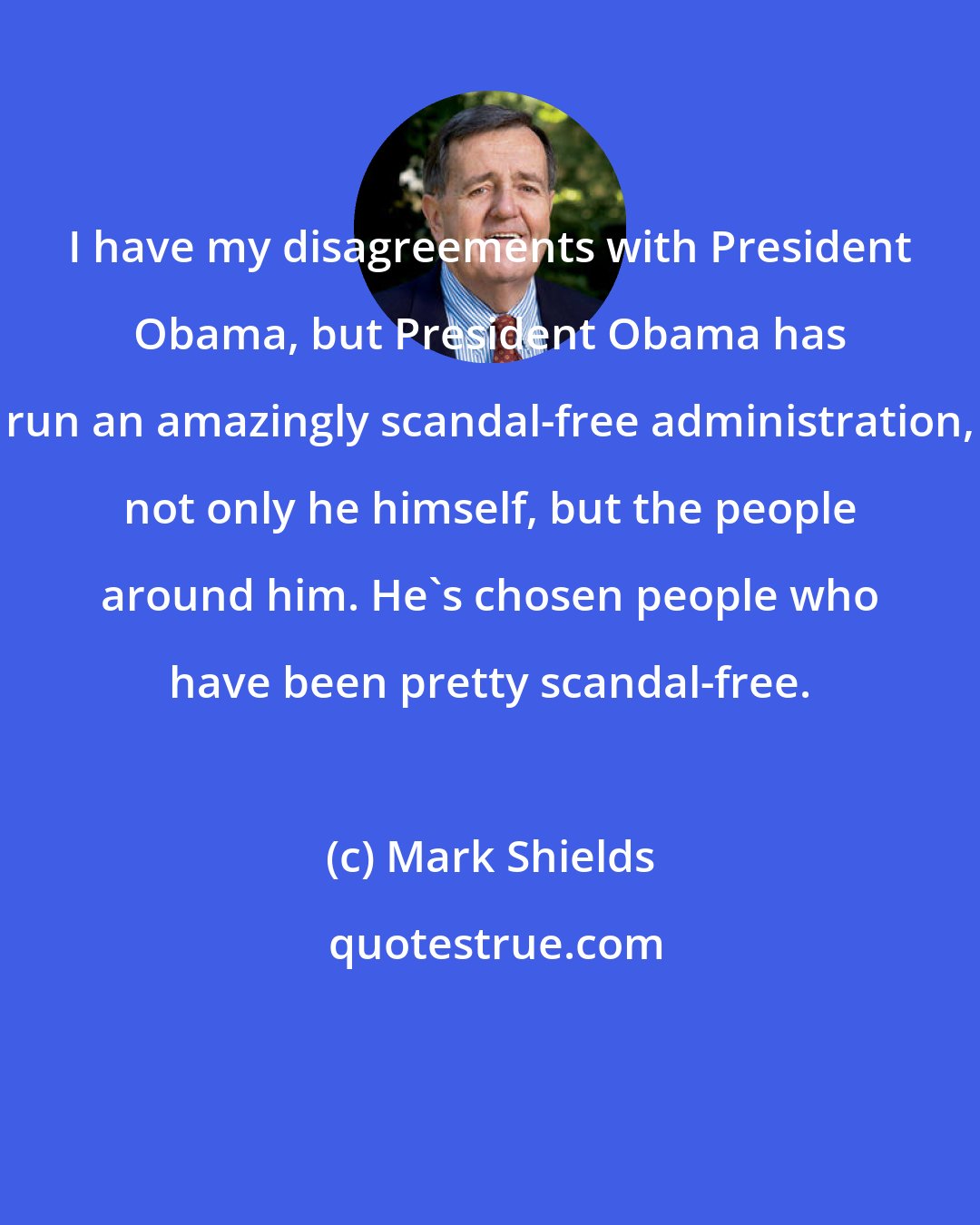Mark Shields: I have my disagreements with President Obama, but President Obama has run an amazingly scandal-free administration, not only he himself, but the people around him. He's chosen people who have been pretty scandal-free.