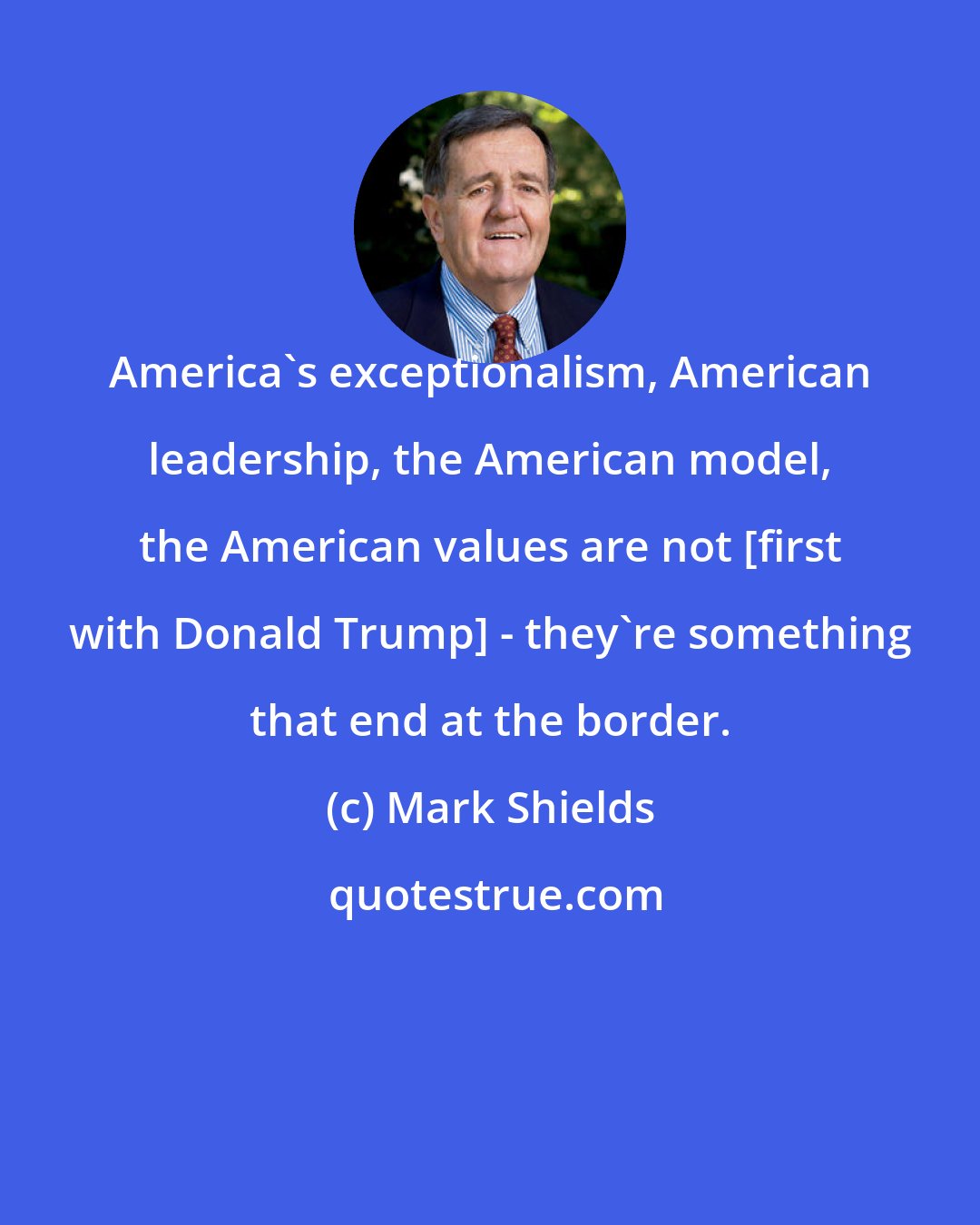 Mark Shields: America's exceptionalism, American leadership, the American model, the American values are not [first with Donald Trump] - they're something that end at the border.