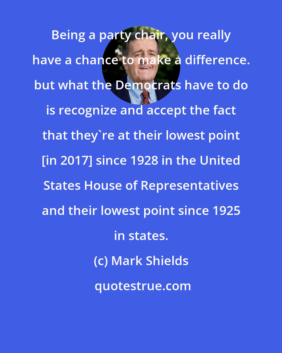 Mark Shields: Being a party chair, you really have a chance to make a difference. but what the Democrats have to do is recognize and accept the fact that they're at their lowest point [in 2017] since 1928 in the United States House of Representatives and their lowest point since 1925 in states.