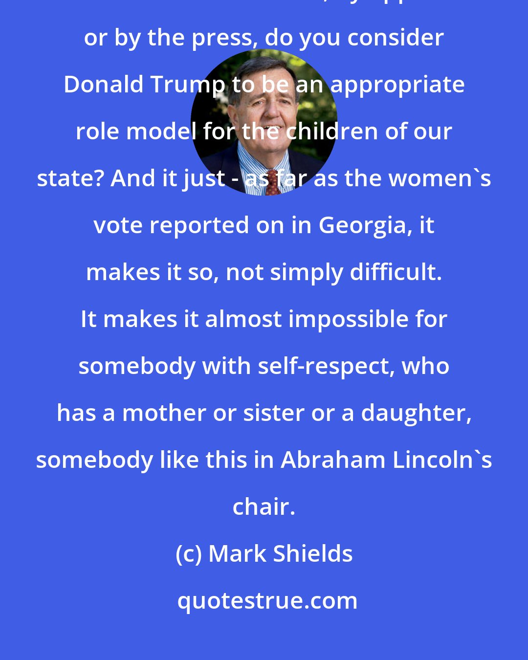 Mark Shields: Every Republican candidate in the country is going to be asked whether in a debate or where else, by opponents or by the press, do you consider Donald Trump to be an appropriate role model for the children of our state? And it just - as far as the women's vote reported on in Georgia, it makes it so, not simply difficult. It makes it almost impossible for somebody with self-respect, who has a mother or sister or a daughter, somebody like this in Abraham Lincoln's chair.