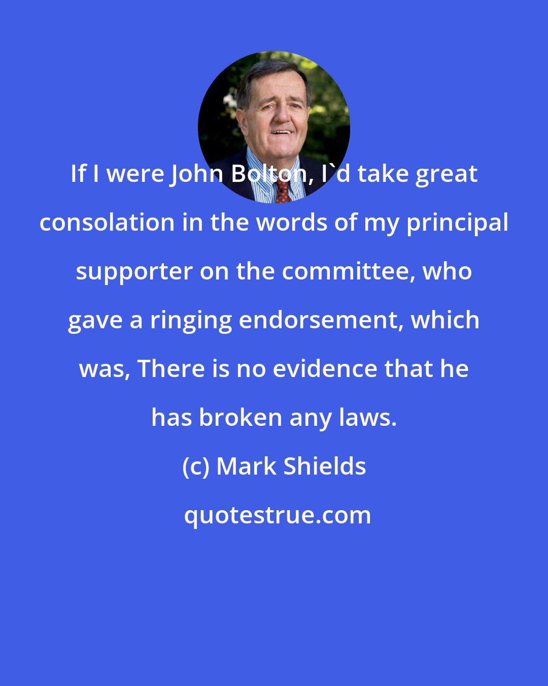 Mark Shields: If I were John Bolton, I'd take great consolation in the words of my principal supporter on the committee, who gave a ringing endorsement, which was, There is no evidence that he has broken any laws.