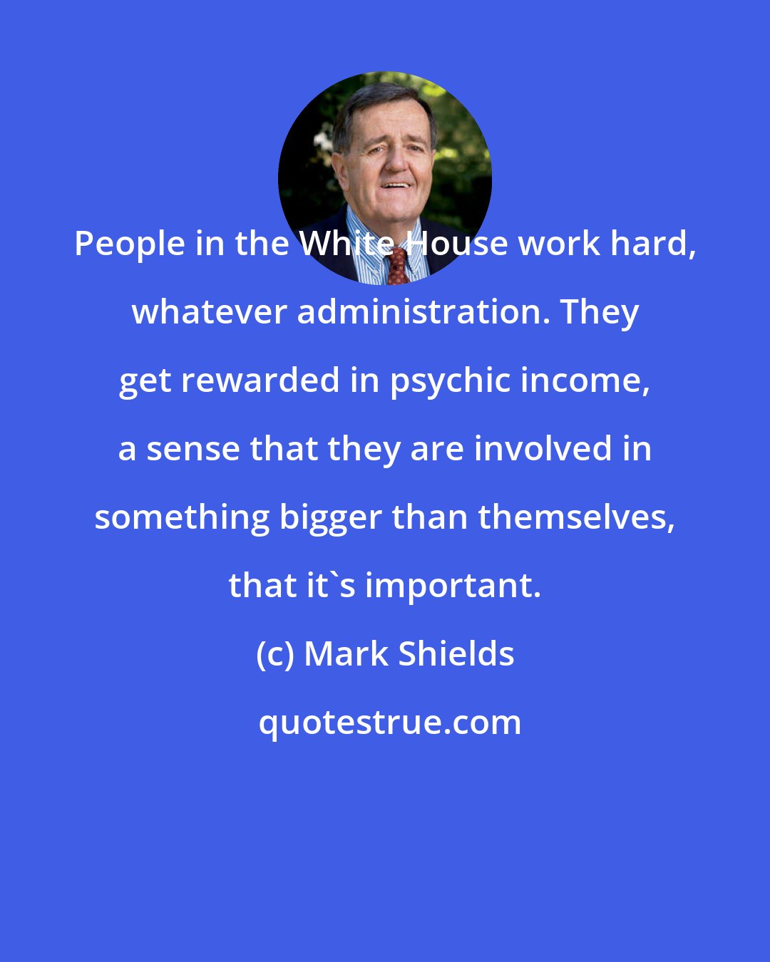 Mark Shields: People in the White House work hard, whatever administration. They get rewarded in psychic income, a sense that they are involved in something bigger than themselves, that it's important.