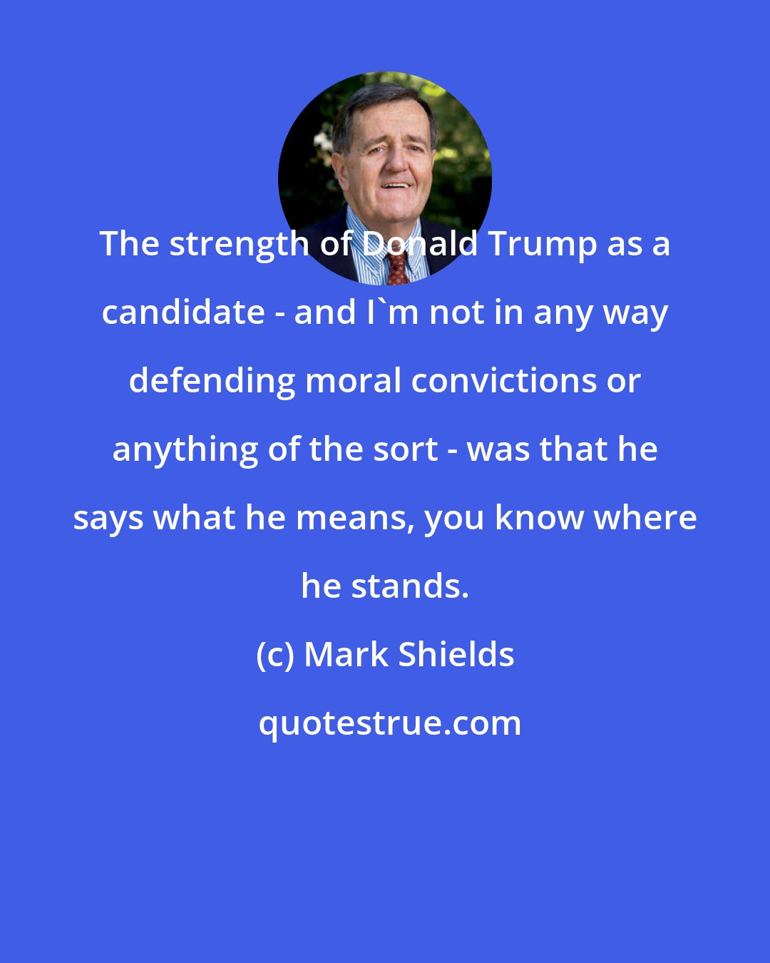 Mark Shields: The strength of Donald Trump as a candidate - and I'm not in any way defending moral convictions or anything of the sort - was that he says what he means, you know where he stands.