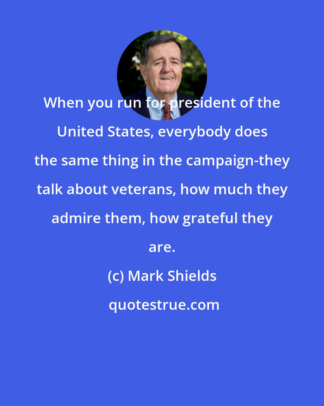 Mark Shields: When you run for president of the United States, everybody does the same thing in the campaign-they talk about veterans, how much they admire them, how grateful they are.