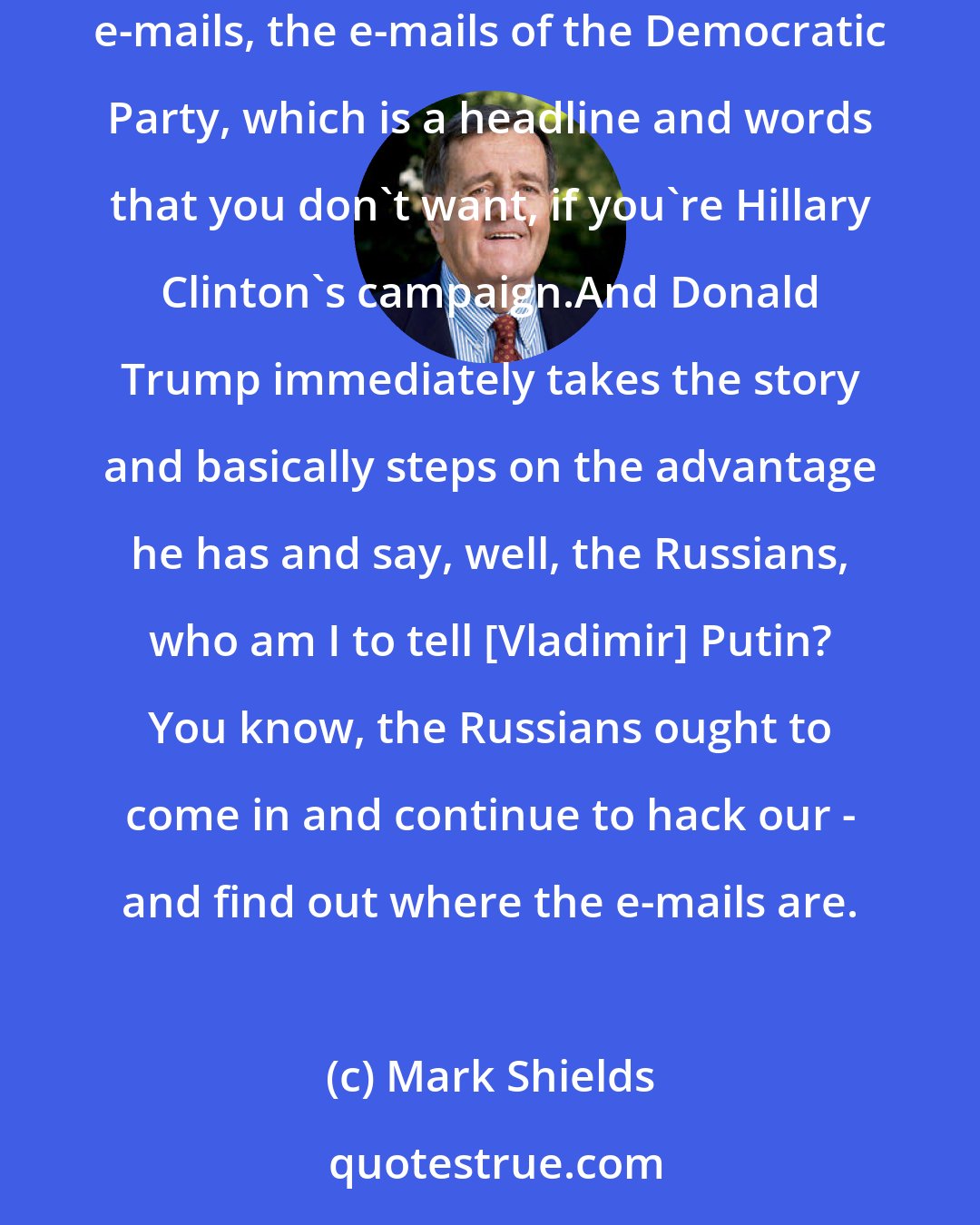 Mark Shields: But take the Russia issue. You open up the convention, and you have got a report that the Democratic Party has been hacked by the Russians, e-mails, the e-mails of the Democratic Party, which is a headline and words that you don't want, if you're Hillary Clinton's campaign.And Donald Trump immediately takes the story and basically steps on the advantage he has and say, well, the Russians, who am I to tell [Vladimir] Putin? You know, the Russians ought to come in and continue to hack our - and find out where the e-mails are.