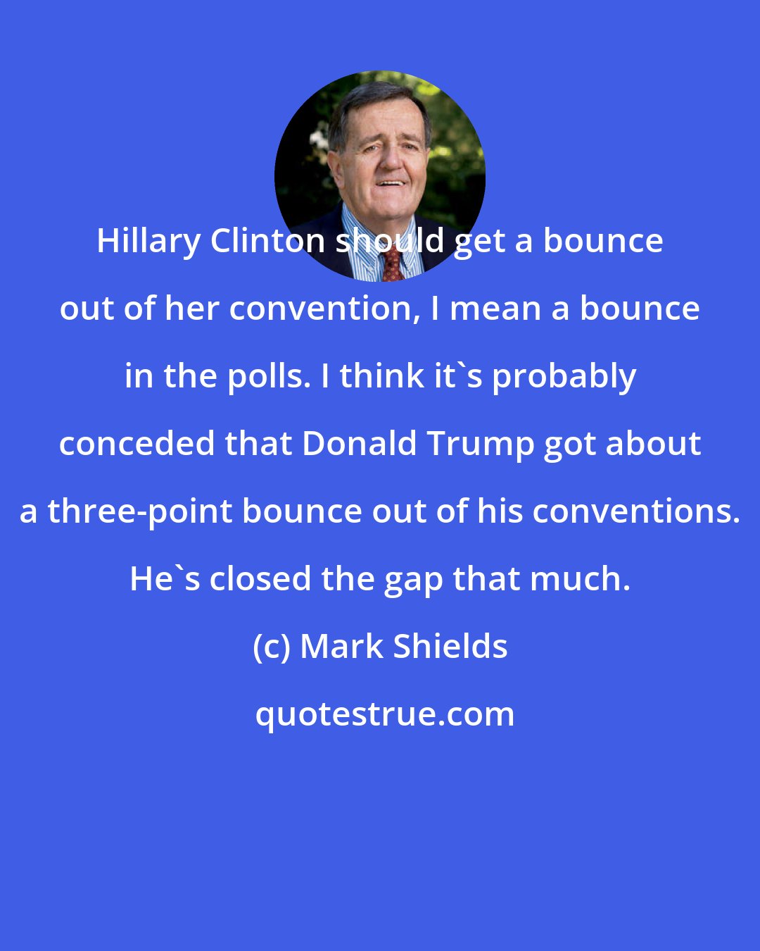 Mark Shields: Hillary Clinton should get a bounce out of her convention, I mean a bounce in the polls. I think it's probably conceded that Donald Trump got about a three-point bounce out of his conventions. He's closed the gap that much.
