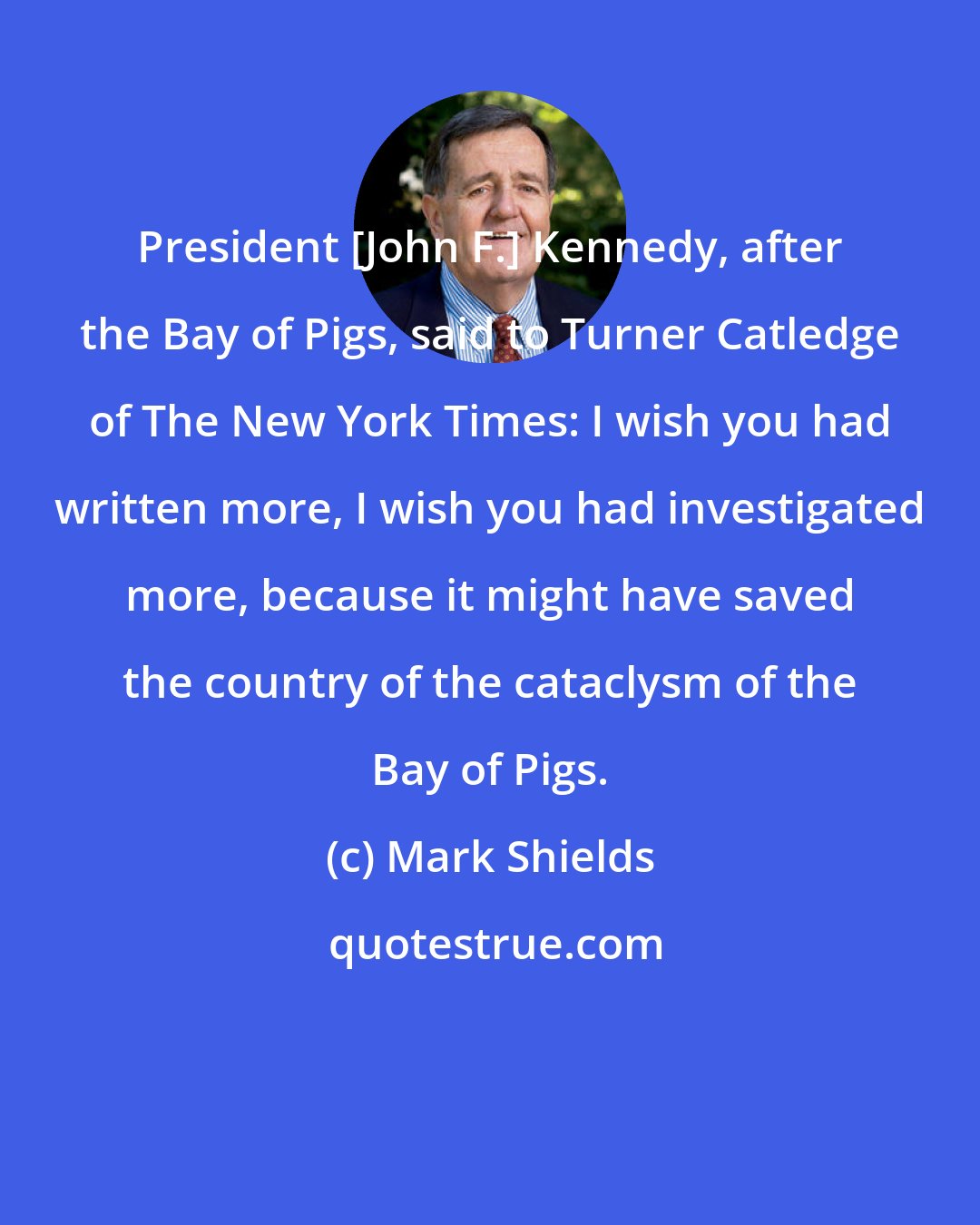 Mark Shields: President [John F.] Kennedy, after the Bay of Pigs, said to Turner Catledge of The New York Times: I wish you had written more, I wish you had investigated more, because it might have saved the country of the cataclysm of the Bay of Pigs.