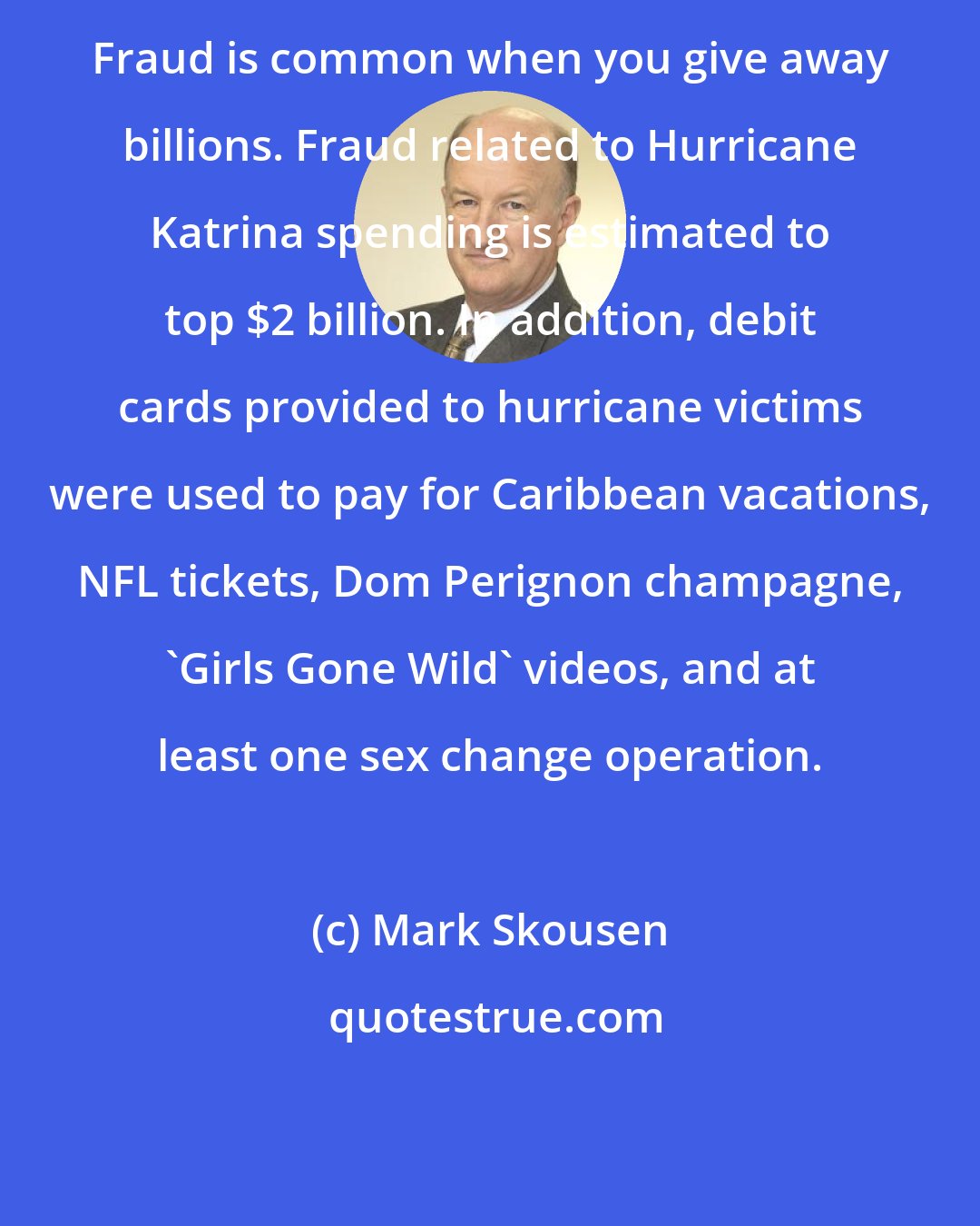Mark Skousen: Fraud is common when you give away billions. Fraud related to Hurricane Katrina spending is estimated to top $2 billion. In addition, debit cards provided to hurricane victims were used to pay for Caribbean vacations, NFL tickets, Dom Perignon champagne, 'Girls Gone Wild' videos, and at least one sex change operation.