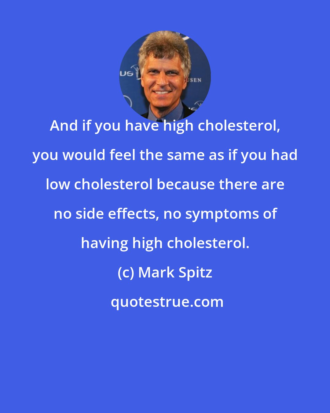 Mark Spitz: And if you have high cholesterol, you would feel the same as if you had low cholesterol because there are no side effects, no symptoms of having high cholesterol.