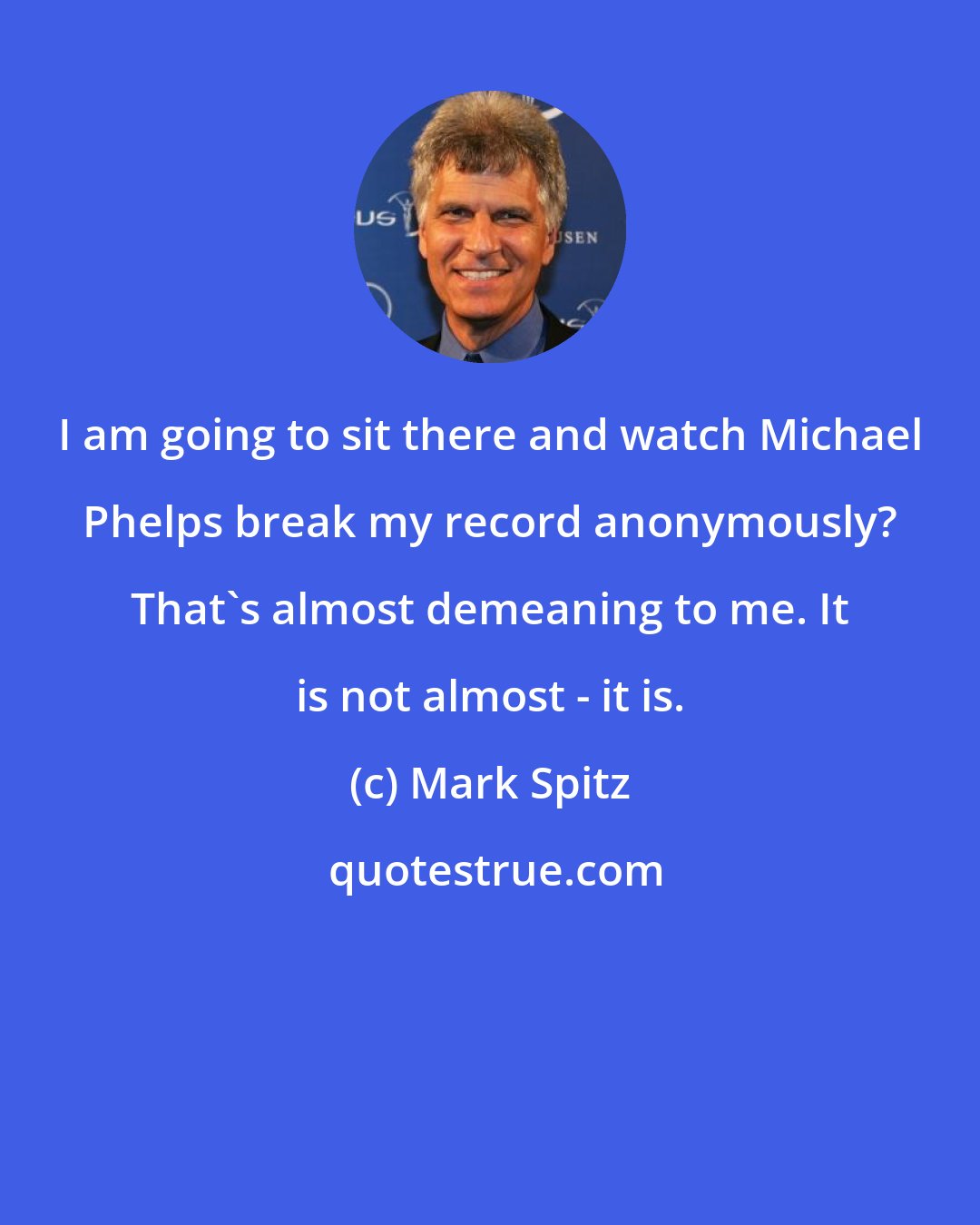 Mark Spitz: I am going to sit there and watch Michael Phelps break my record anonymously? That's almost demeaning to me. It is not almost - it is.