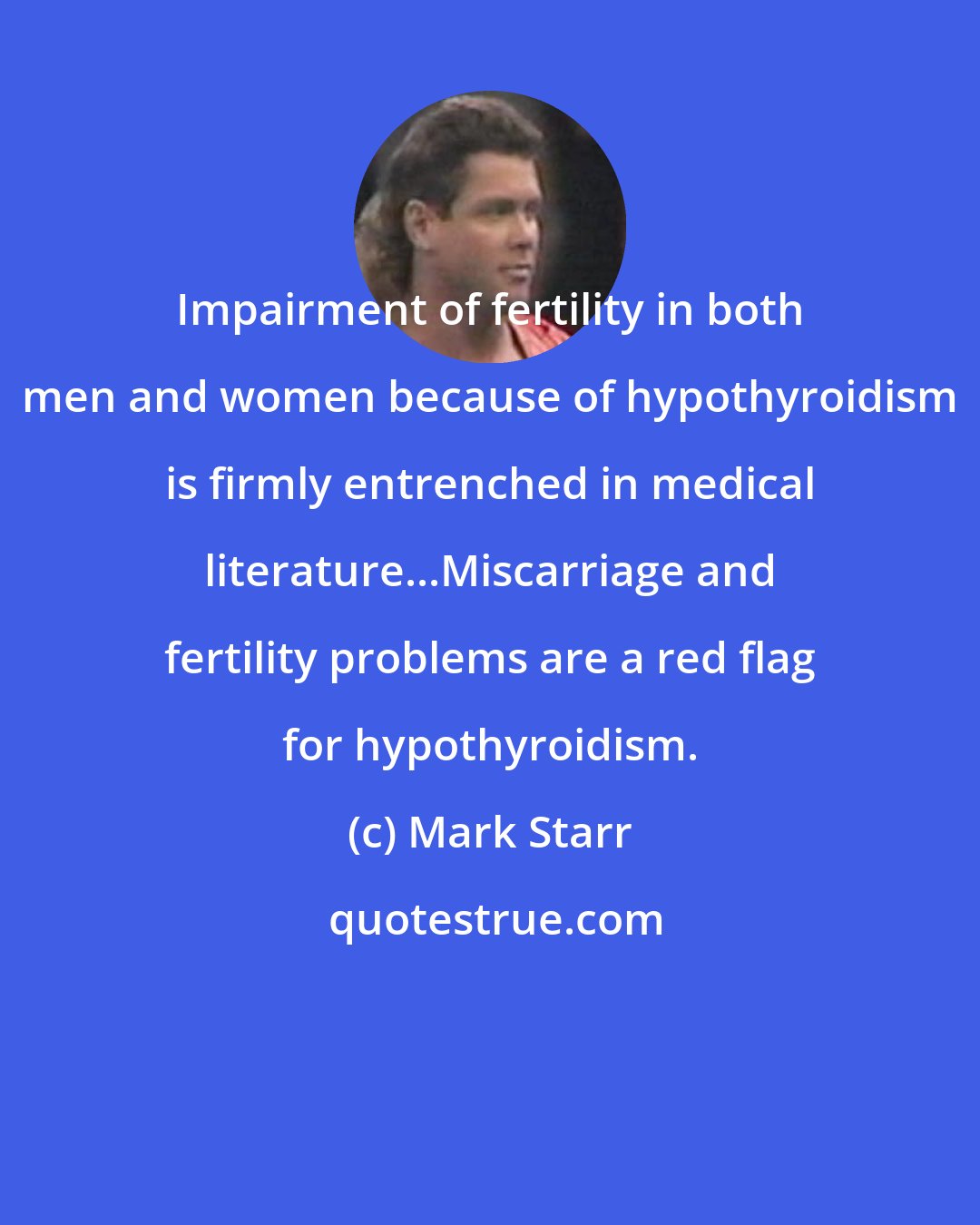 Mark Starr: Impairment of fertility in both men and women because of hypothyroidism is firmly entrenched in medical literature...Miscarriage and fertility problems are a red flag for hypothyroidism.