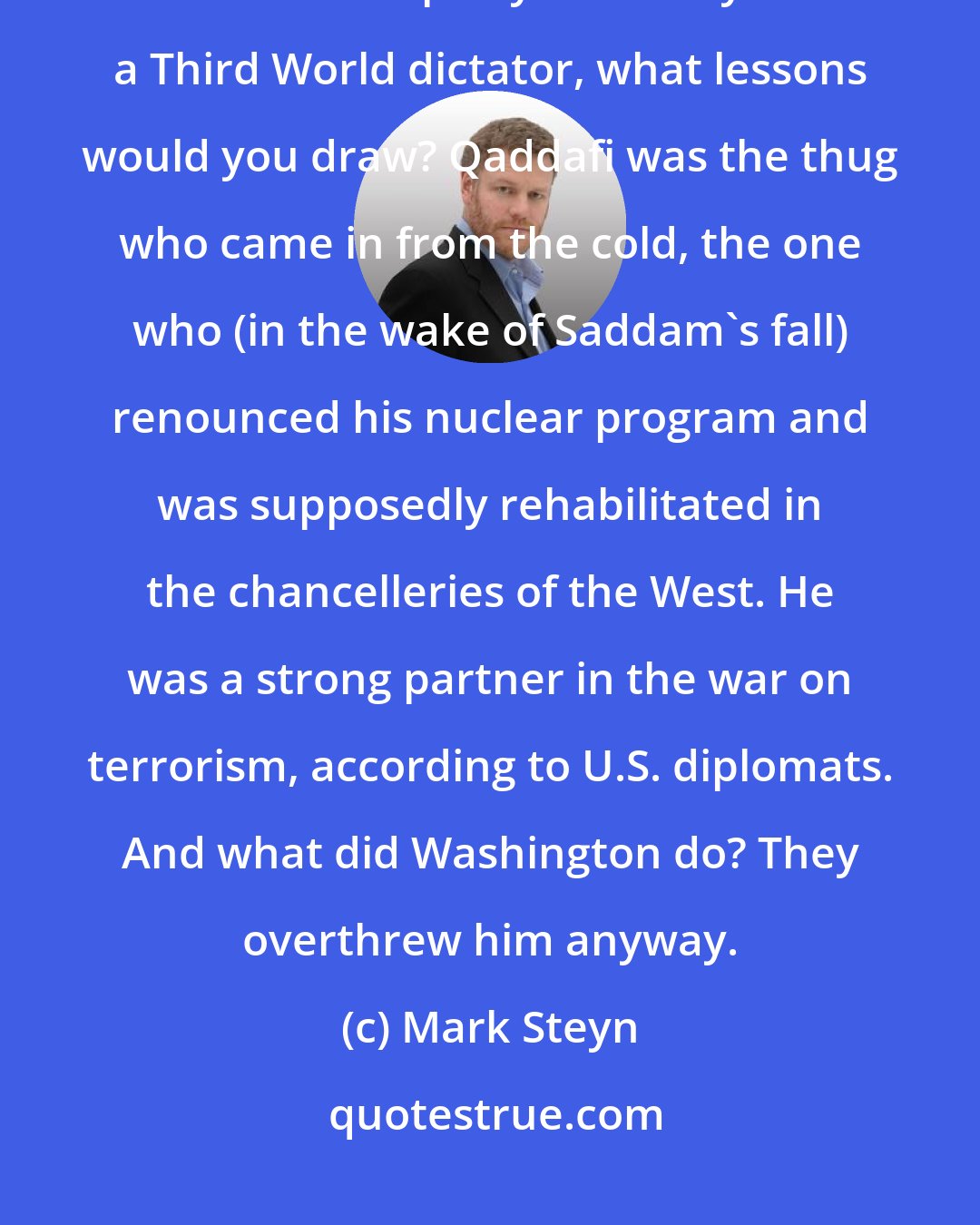 Mark Steyn: Alternatively, suppose Qaddafi winds up hanging from a lamppost in his favorite party dress. If you're a Third World dictator, what lessons would you draw? Qaddafi was the thug who came in from the cold, the one who (in the wake of Saddam's fall) renounced his nuclear program and was supposedly rehabilitated in the chancelleries of the West. He was a strong partner in the war on terrorism, according to U.S. diplomats. And what did Washington do? They overthrew him anyway.