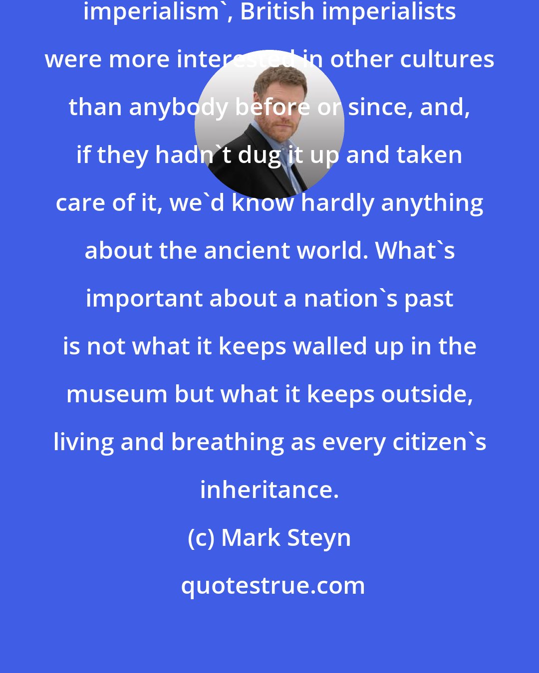 Mark Steyn: For all the casual slurs about 'cultural imperialism', British imperialists were more interested in other cultures than anybody before or since, and, if they hadn't dug it up and taken care of it, we'd know hardly anything about the ancient world. What's important about a nation's past is not what it keeps walled up in the museum but what it keeps outside, living and breathing as every citizen's inheritance.