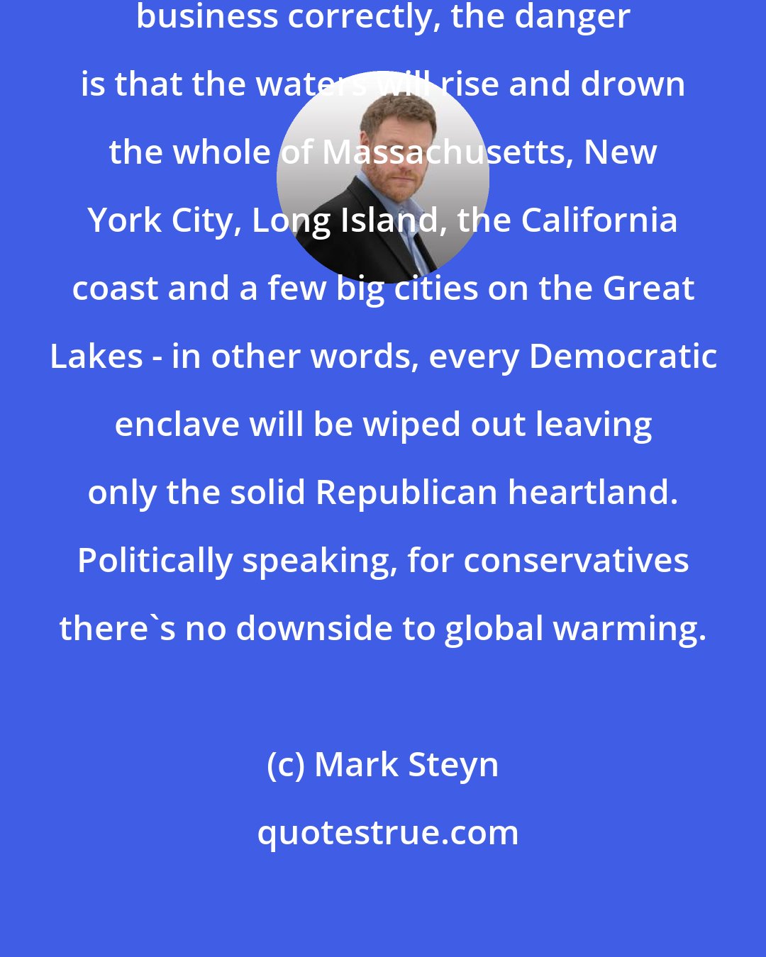 Mark Steyn: Indeed, if I understand this global-warming business correctly, the danger is that the waters will rise and drown the whole of Massachusetts, New York City, Long Island, the California coast and a few big cities on the Great Lakes - in other words, every Democratic enclave will be wiped out leaving only the solid Republican heartland. Politically speaking, for conservatives there's no downside to global warming.