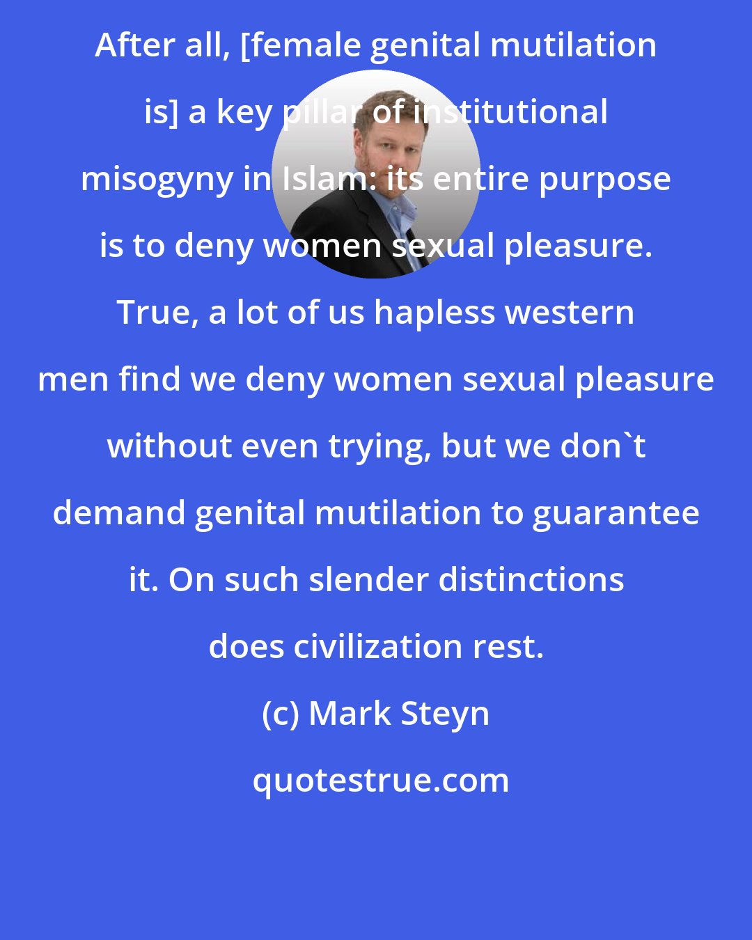 Mark Steyn: After all, [female genital mutilation is] a key pillar of institutional misogyny in Islam: its entire purpose is to deny women sexual pleasure. True, a lot of us hapless western men find we deny women sexual pleasure without even trying, but we don't demand genital mutilation to guarantee it. On such slender distinctions does civilization rest.