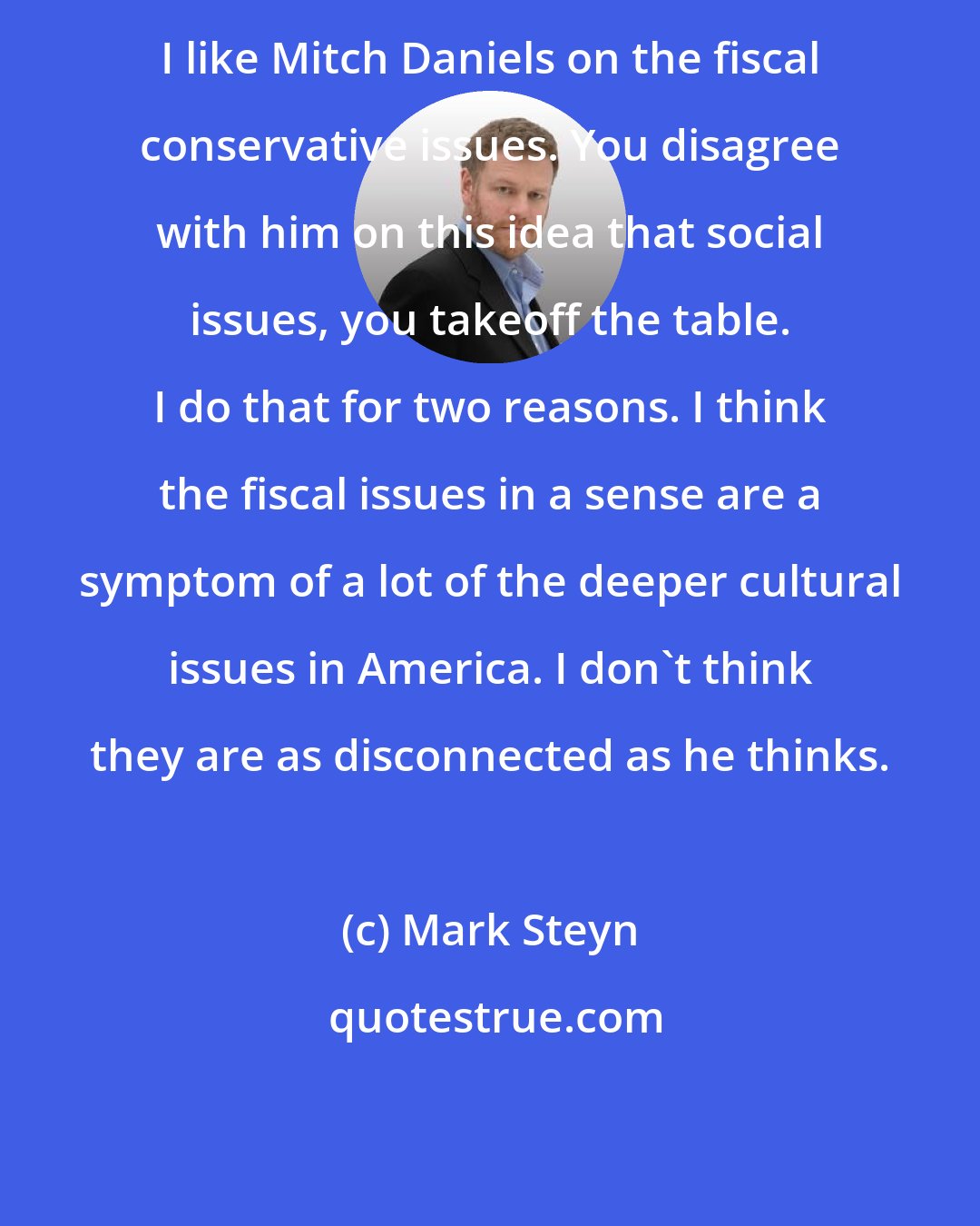 Mark Steyn: I like Mitch Daniels on the fiscal conservative issues. You disagree with him on this idea that social issues, you takeoff the table. I do that for two reasons. I think the fiscal issues in a sense are a symptom of a lot of the deeper cultural issues in America. I don't think they are as disconnected as he thinks.