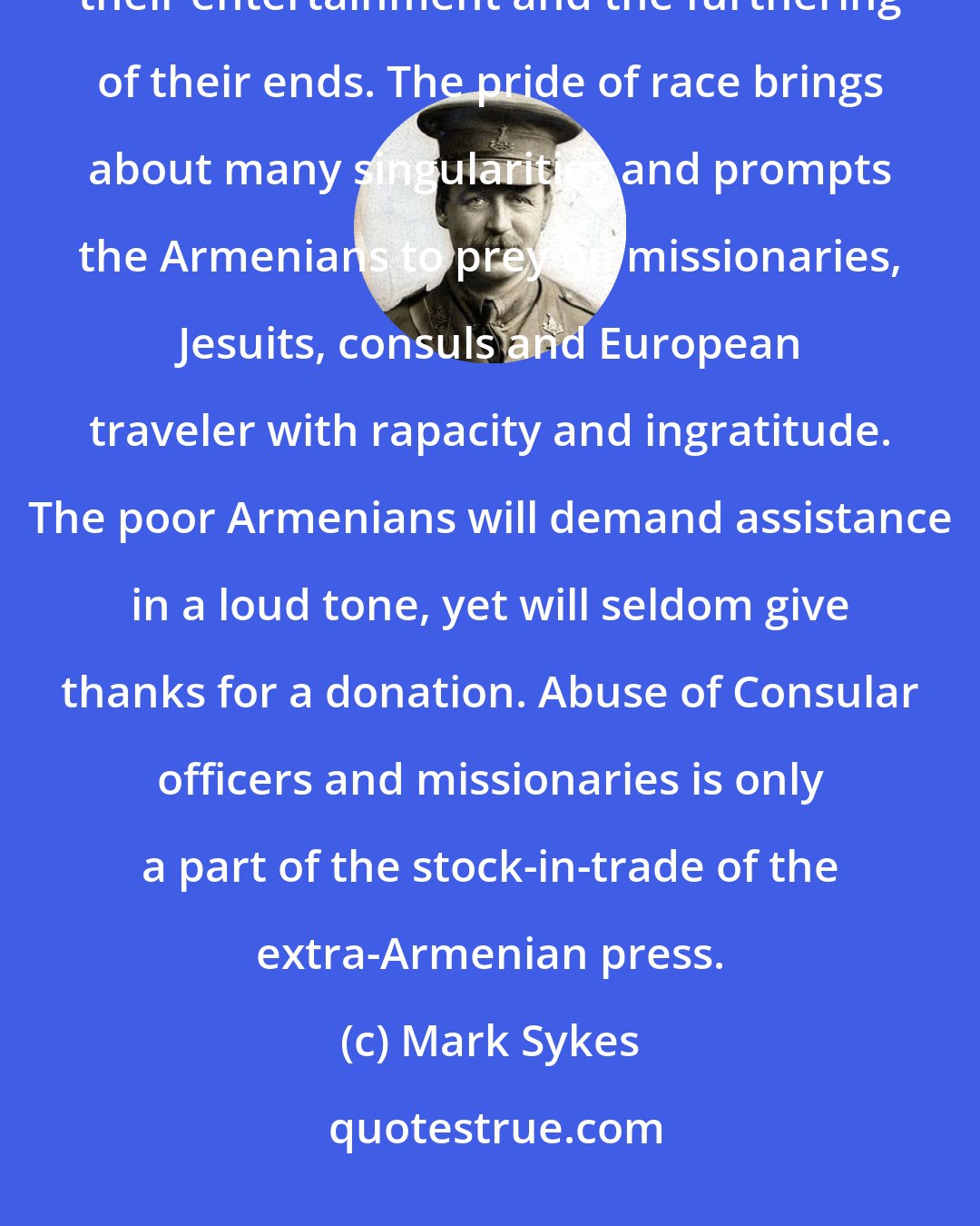 Mark Sykes: The Armenians will willingly harbor
 revolutionaries, arrange for their entertainment and the furthering of their ends. The pride of race brings about many singularities and prompts the Armenians to prey on missionaries, Jesuits, consuls and European traveler with rapacity and ingratitude. The poor Armenians will demand assistance in a loud tone, yet will seldom give thanks for a donation. Abuse of Consular officers and missionaries is only a part of the stock-in-trade of the extra-Armenian press.