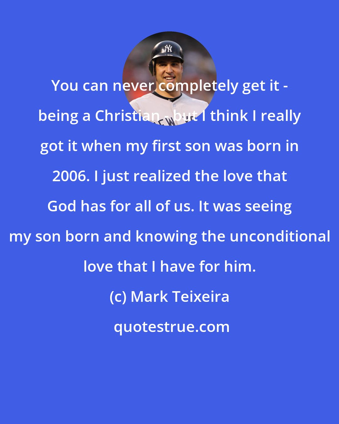 Mark Teixeira: You can never completely get it - being a Christian - but I think I really got it when my first son was born in 2006. I just realized the love that God has for all of us. It was seeing my son born and knowing the unconditional love that I have for him.