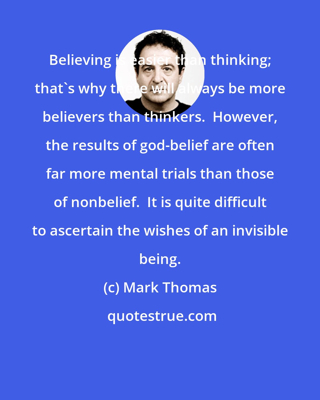 Mark Thomas: Believing is easier than thinking; that's why there will always be more believers than thinkers.  However, the results of god-belief are often far more mental trials than those of nonbelief.  It is quite difficult to ascertain the wishes of an invisible being.