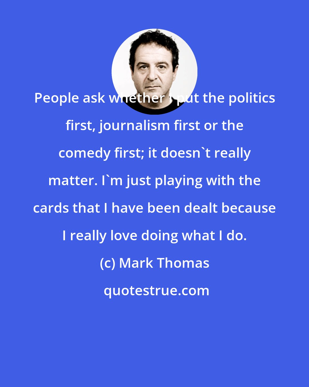 Mark Thomas: People ask whether I put the politics first, journalism first or the comedy first; it doesn't really matter. I'm just playing with the cards that I have been dealt because I really love doing what I do.