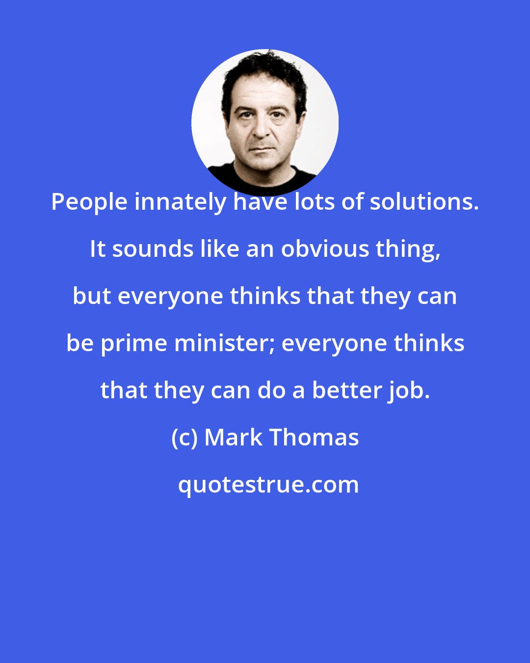 Mark Thomas: People innately have lots of solutions. It sounds like an obvious thing, but everyone thinks that they can be prime minister; everyone thinks that they can do a better job.