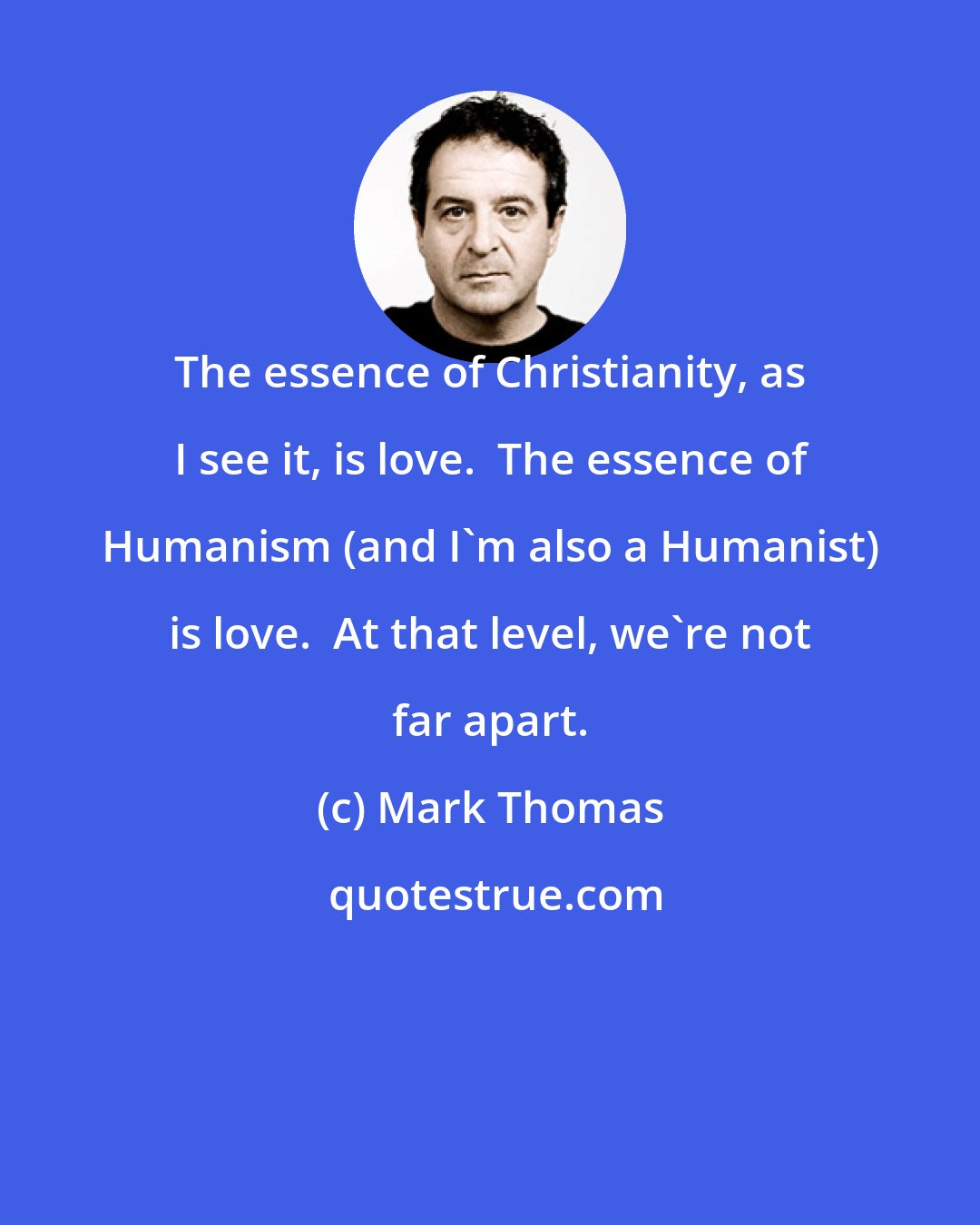 Mark Thomas: The essence of Christianity, as I see it, is love.  The essence of Humanism (and I'm also a Humanist) is love.  At that level, we're not far apart.