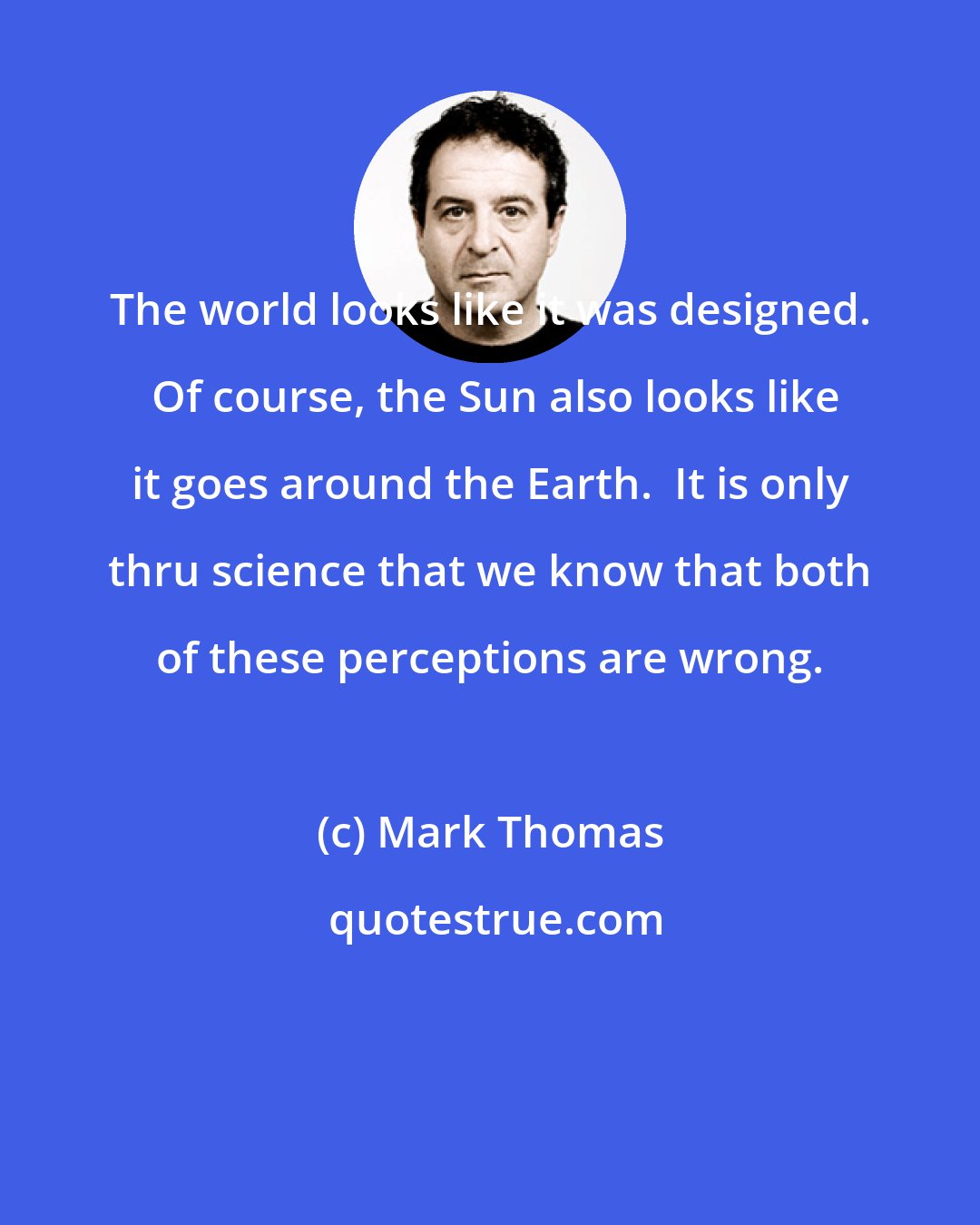 Mark Thomas: The world looks like it was designed.  Of course, the Sun also looks like it goes around the Earth.  It is only thru science that we know that both of these perceptions are wrong.