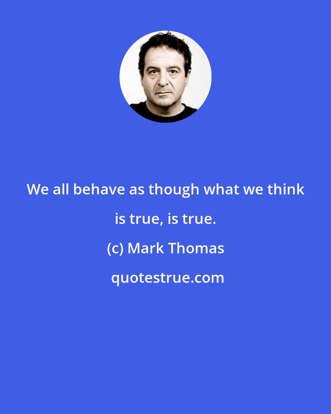 Mark Thomas: We all behave as though what we think is true, is true.