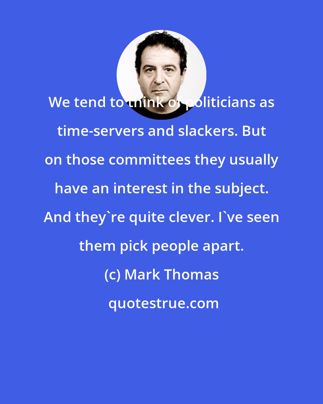 Mark Thomas: We tend to think of politicians as time-servers and slackers. But on those committees they usually have an interest in the subject. And they're quite clever. I've seen them pick people apart.