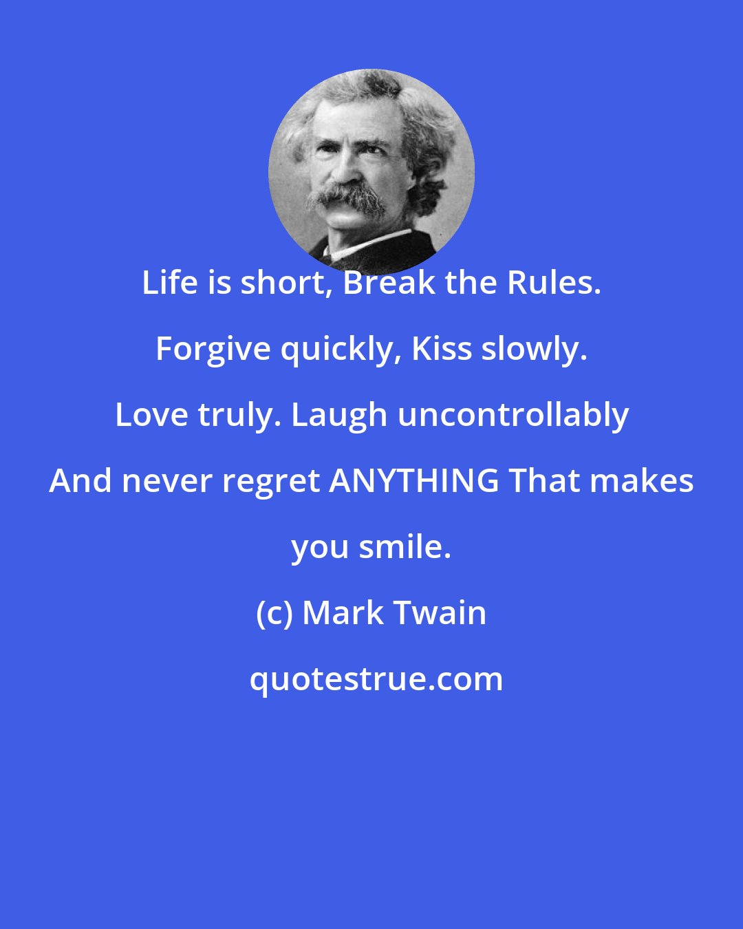 Mark Twain: Life is short, Break the Rules. Forgive quickly, Kiss slowly. Love truly. Laugh uncontrollably And never regret ANYTHING That makes you smile.