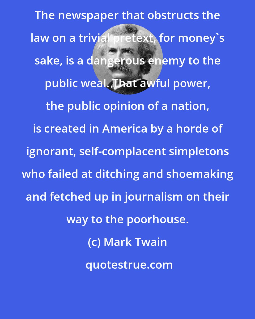 Mark Twain: The newspaper that obstructs the law on a trivial pretext, for money's sake, is a dangerous enemy to the public weal. That awful power, the public opinion of a nation, is created in America by a horde of ignorant, self-complacent simpletons who failed at ditching and shoemaking and fetched up in journalism on their way to the poorhouse.
