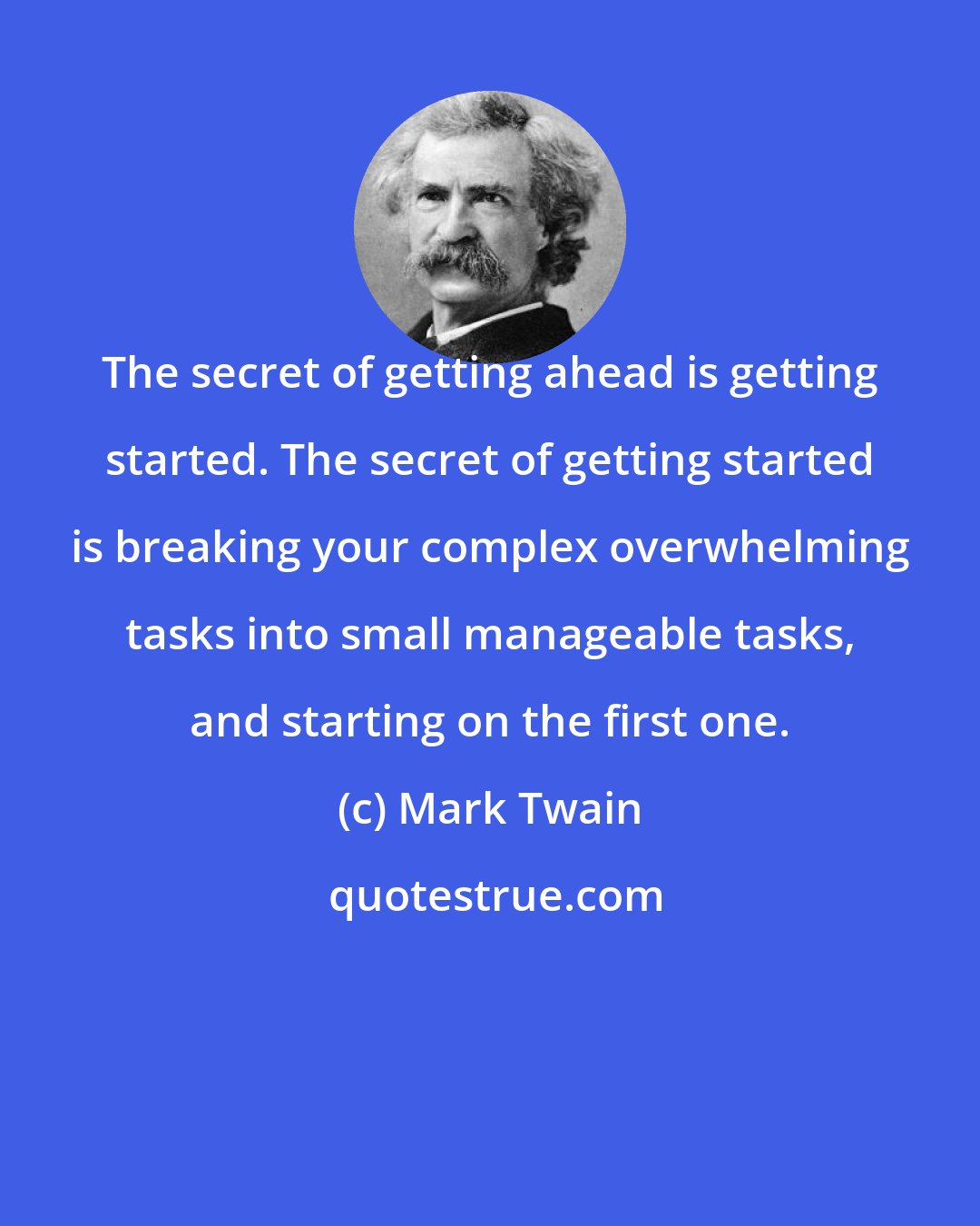 Mark Twain: The secret of getting ahead is getting started. The secret of getting started is breaking your complex overwhelming tasks into small manageable tasks, and starting on the first one.