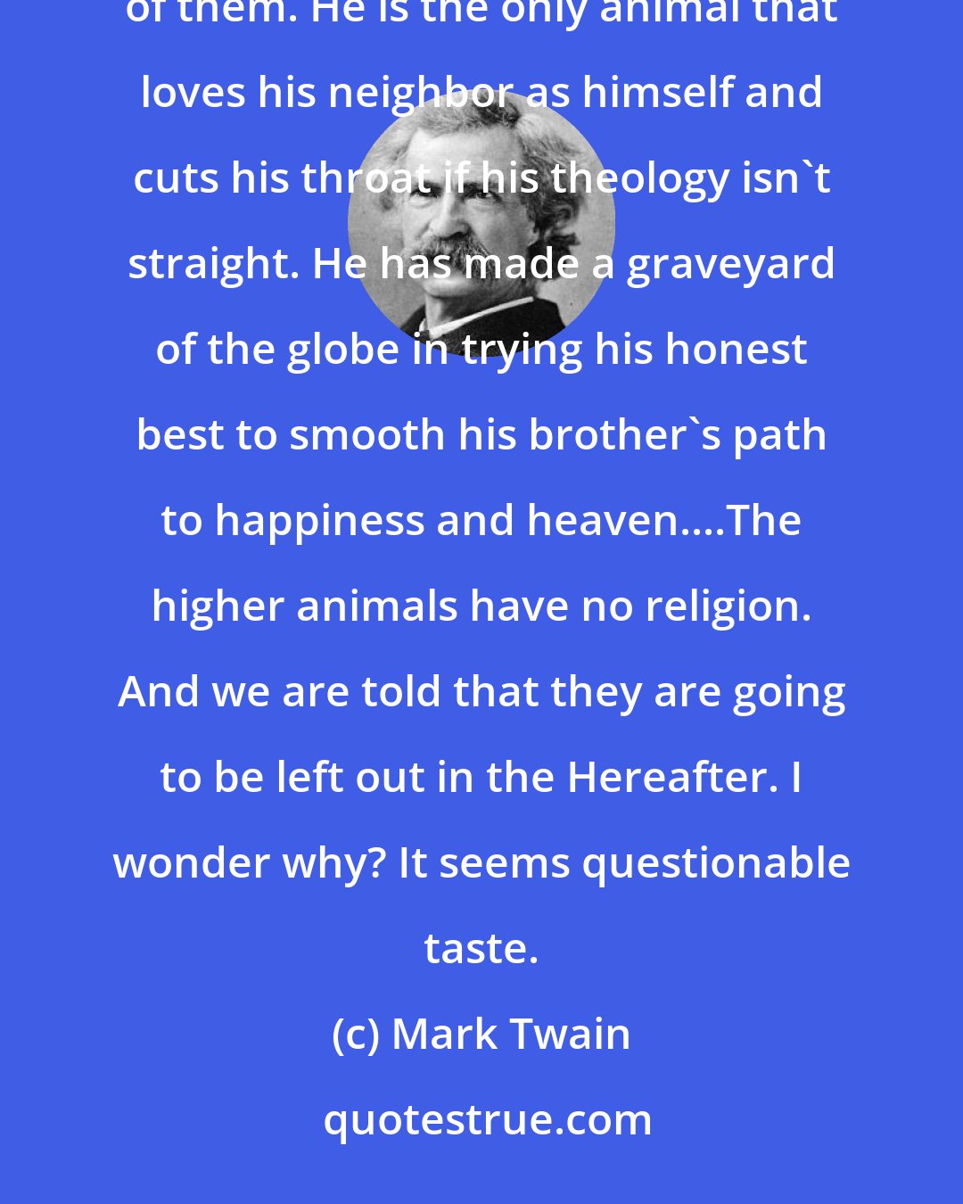 Mark Twain: Man is a Religious Animal. He is the only Religious Animal. He is the only animal that has the True Religion--several of them. He is the only animal that loves his neighbor as himself and cuts his throat if his theology isn't straight. He has made a graveyard of the globe in trying his honest best to smooth his brother's path to happiness and heaven....The higher animals have no religion. And we are told that they are going to be left out in the Hereafter. I wonder why? It seems questionable taste.