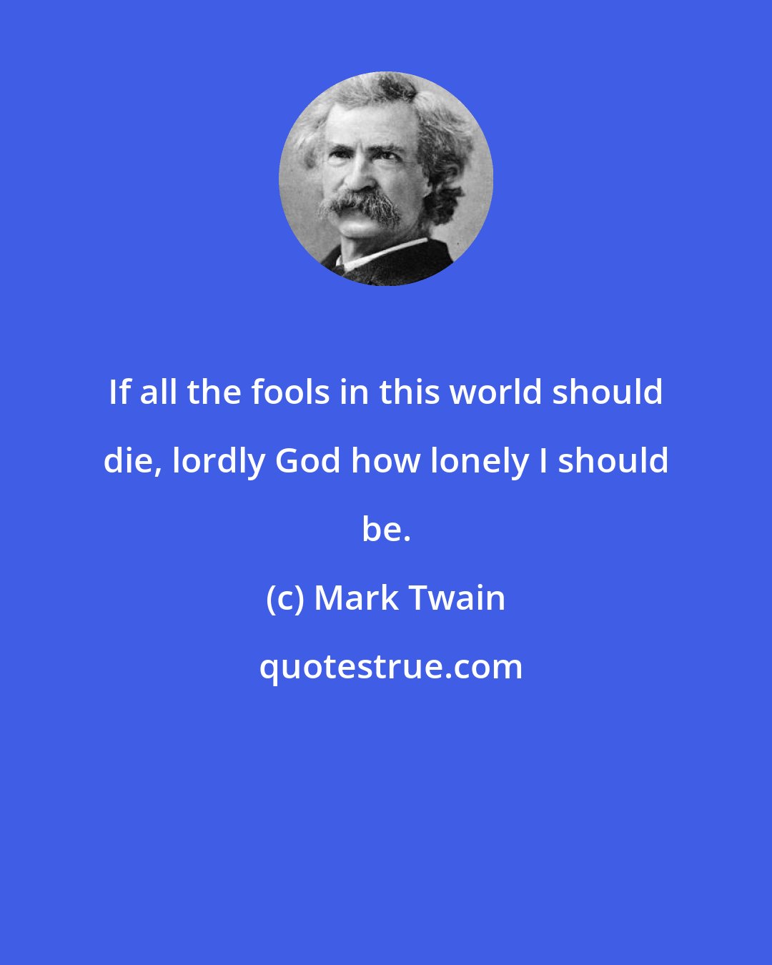 Mark Twain: If all the fools in this world should die, lordly God how lonely I should be.