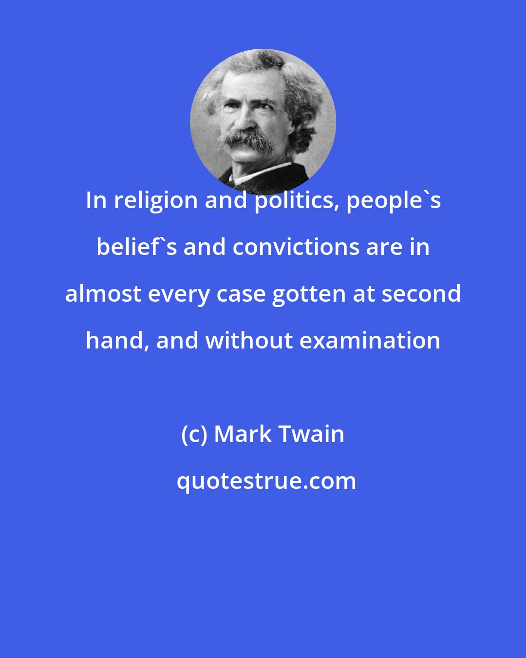 Mark Twain: In religion and politics, people's belief's and convictions are in almost every case gotten at second hand, and without examination