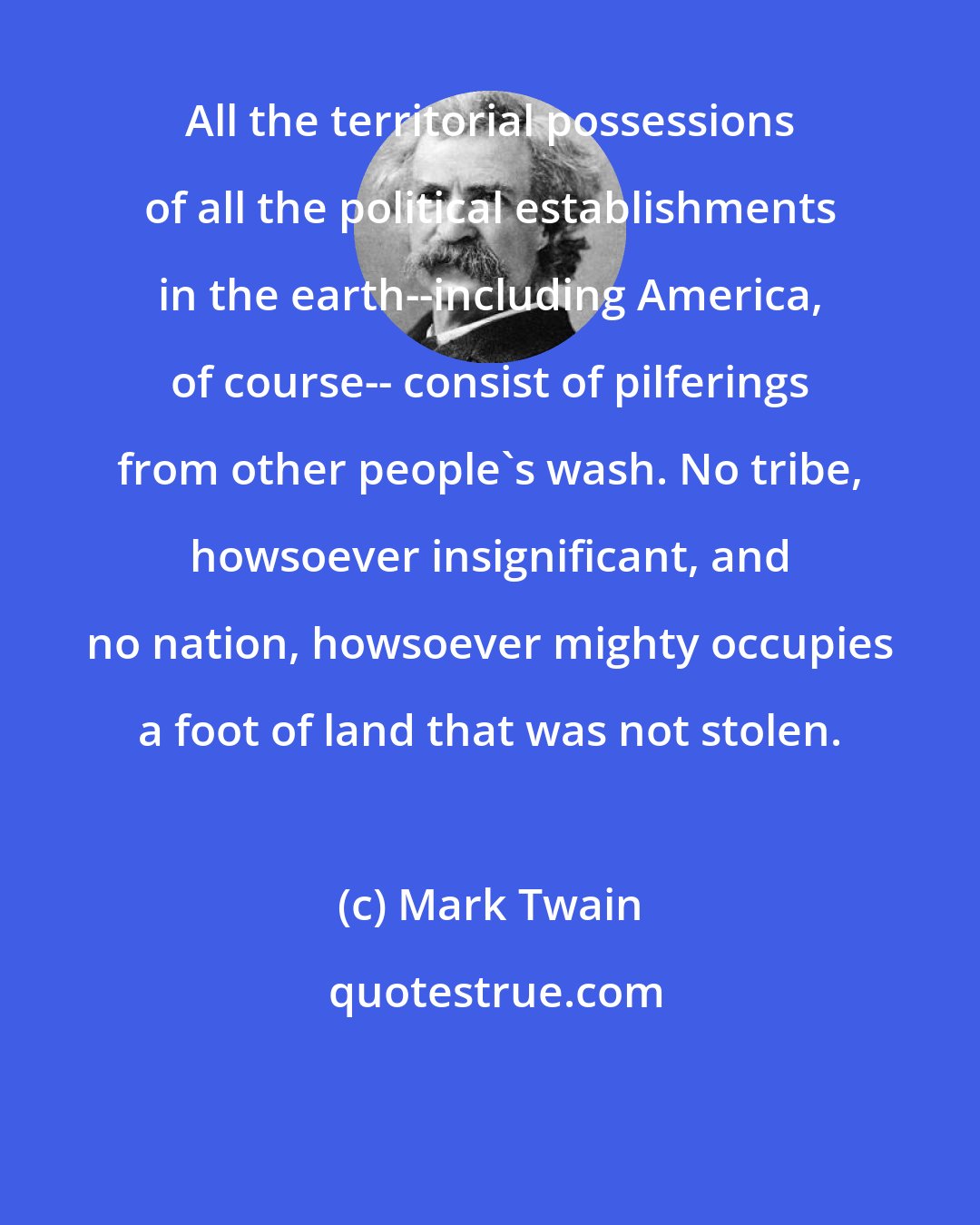 Mark Twain: All the territorial possessions of all the political establishments in the earth--including America, of course-- consist of pilferings from other people's wash. No tribe, howsoever insignificant, and no nation, howsoever mighty occupies a foot of land that was not stolen.