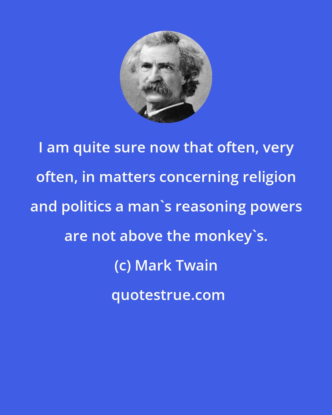 Mark Twain: I am quite sure now that often, very often, in matters concerning religion and politics a man's reasoning powers are not above the monkey's.