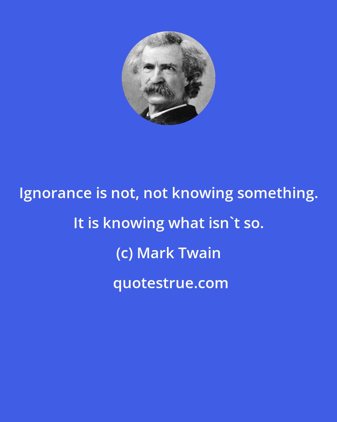 Mark Twain: Ignorance is not, not knowing something. It is knowing what isn't so.