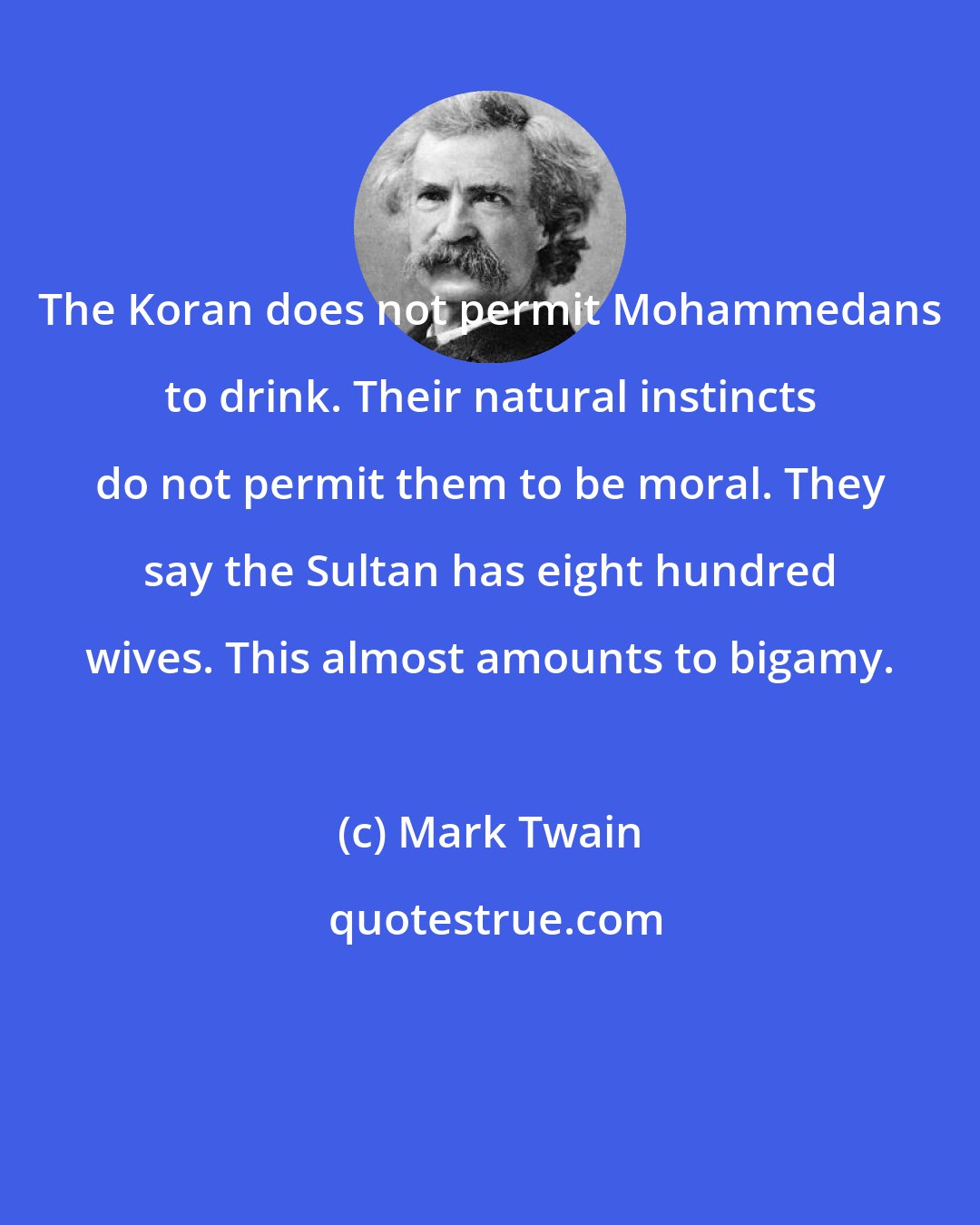 Mark Twain: The Koran does not permit Mohammedans to drink. Their natural instincts do not permit them to be moral. They say the Sultan has eight hundred wives. This almost amounts to bigamy.