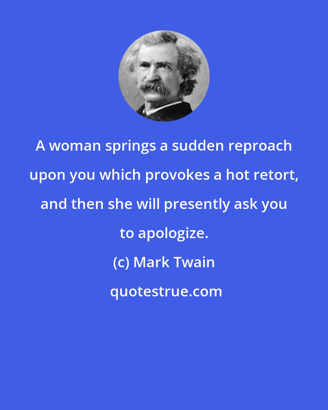 Mark Twain: A woman springs a sudden reproach upon you which provokes a hot retort, and then she will presently ask you to apologize.