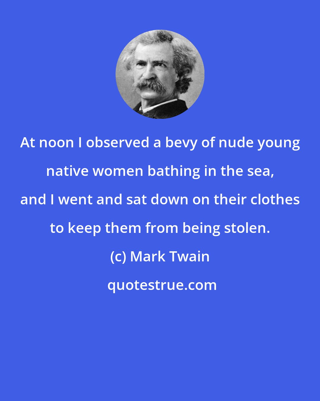 Mark Twain: At noon I observed a bevy of nude young native women bathing in the sea, and I went and sat down on their clothes to keep them from being stolen.