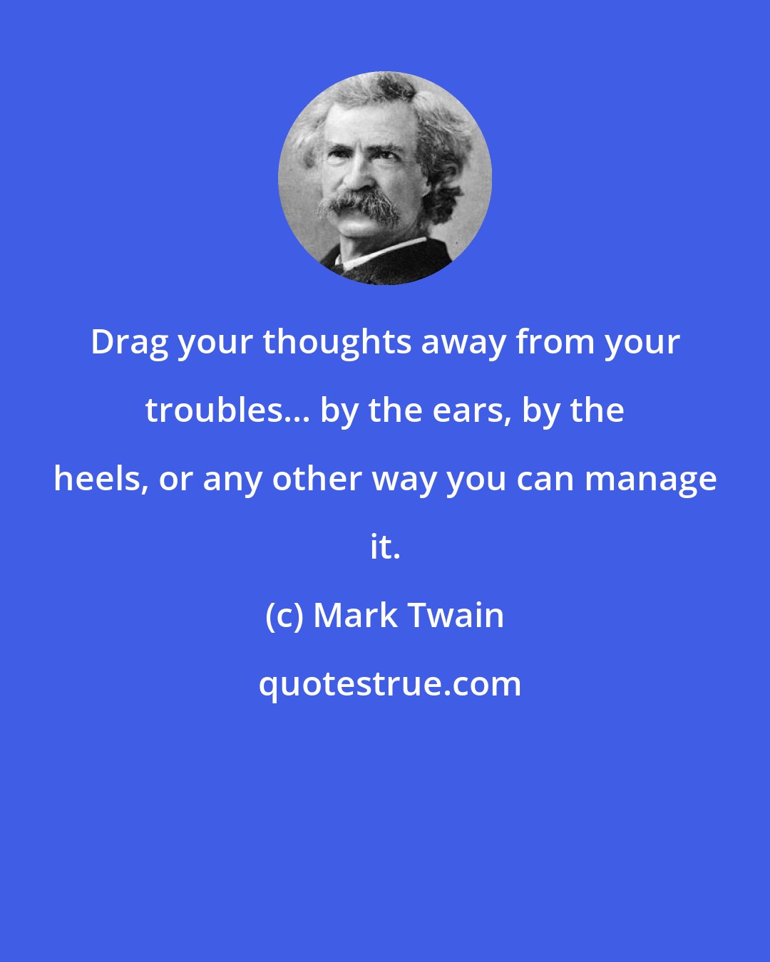 Mark Twain: Drag your thoughts away from your troubles... by the ears, by the heels, or any other way you can manage it.