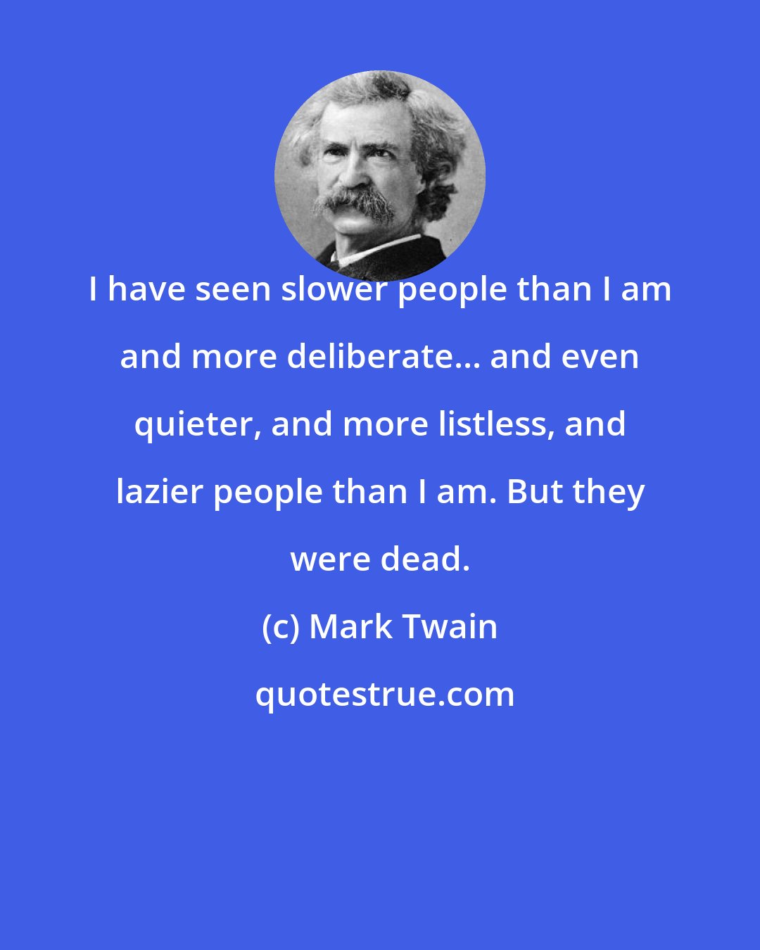 Mark Twain: I have seen slower people than I am and more deliberate... and even quieter, and more listless, and lazier people than I am. But they were dead.