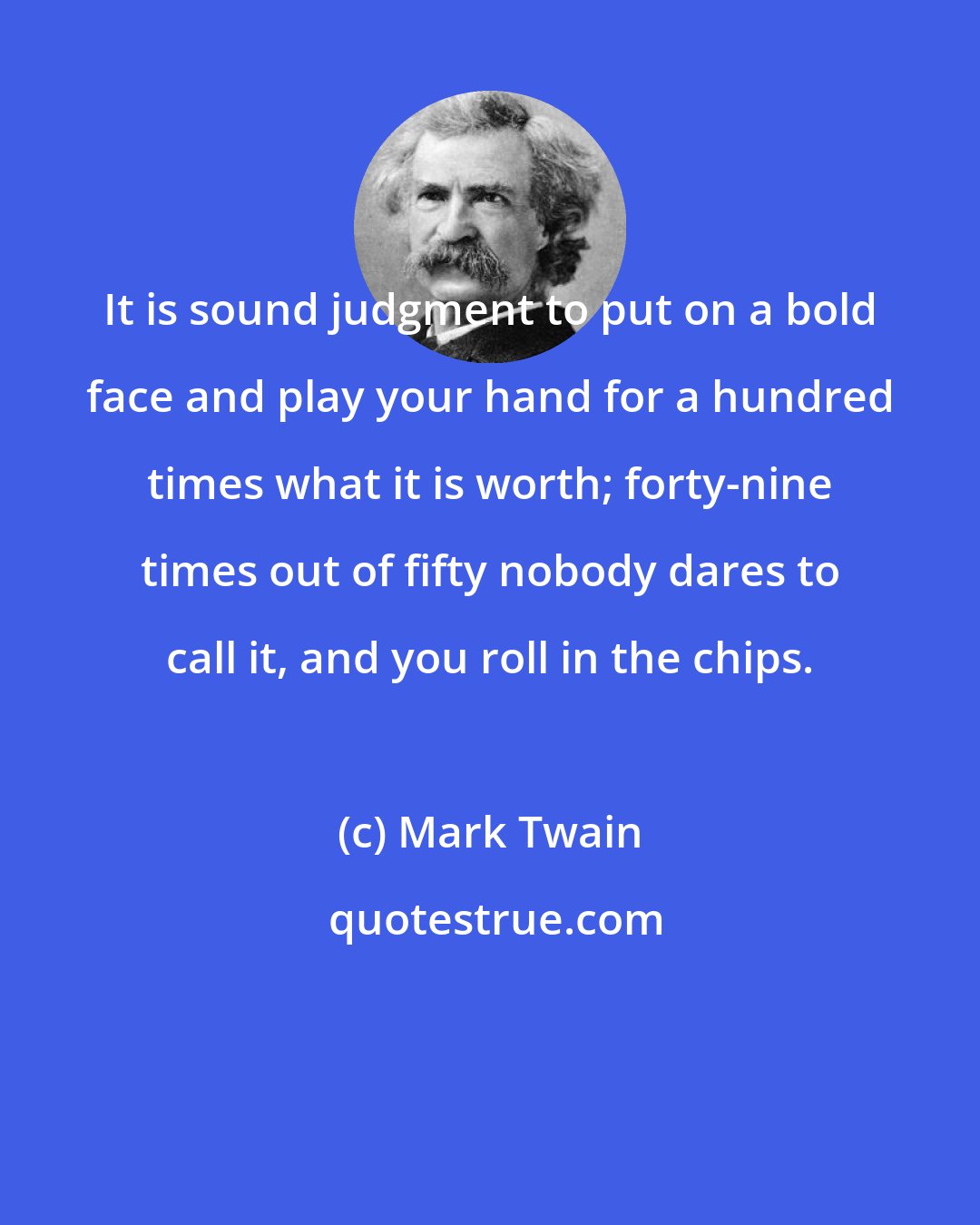 Mark Twain: It is sound judgment to put on a bold face and play your hand for a hundred times what it is worth; forty-nine times out of fifty nobody dares to call it, and you roll in the chips.