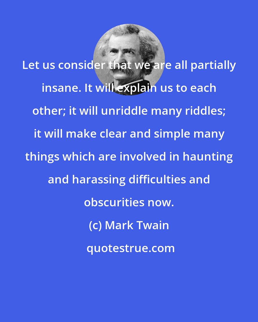 Mark Twain: Let us consider that we are all partially insane. It will explain us to each other; it will unriddle many riddles; it will make clear and simple many things which are involved in haunting and harassing difficulties and obscurities now.