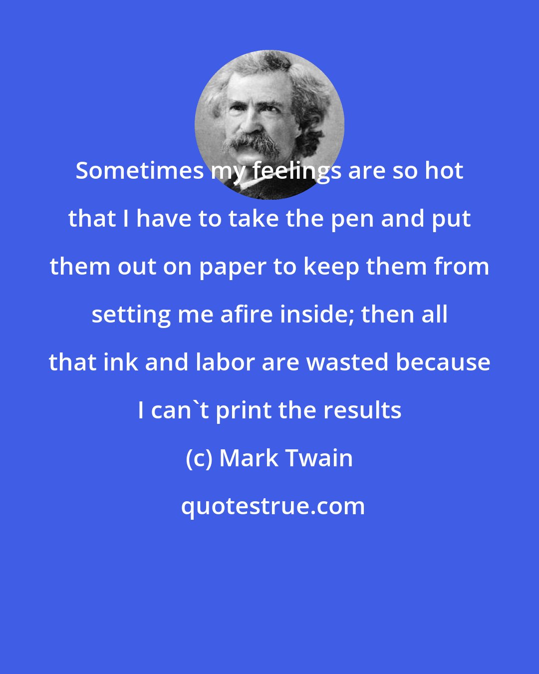 Mark Twain: Sometimes my feelings are so hot that I have to take the pen and put them out on paper to keep them from setting me afire inside; then all that ink and labor are wasted because I can't print the results