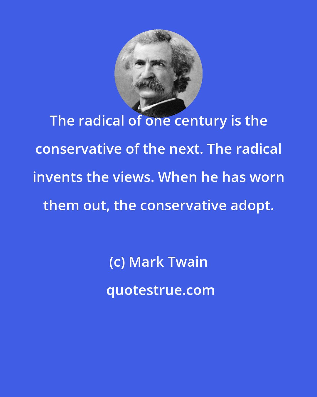 Mark Twain: The radical of one century is the conservative of the next. The radical invents the views. When he has worn them out, the conservative adopt.